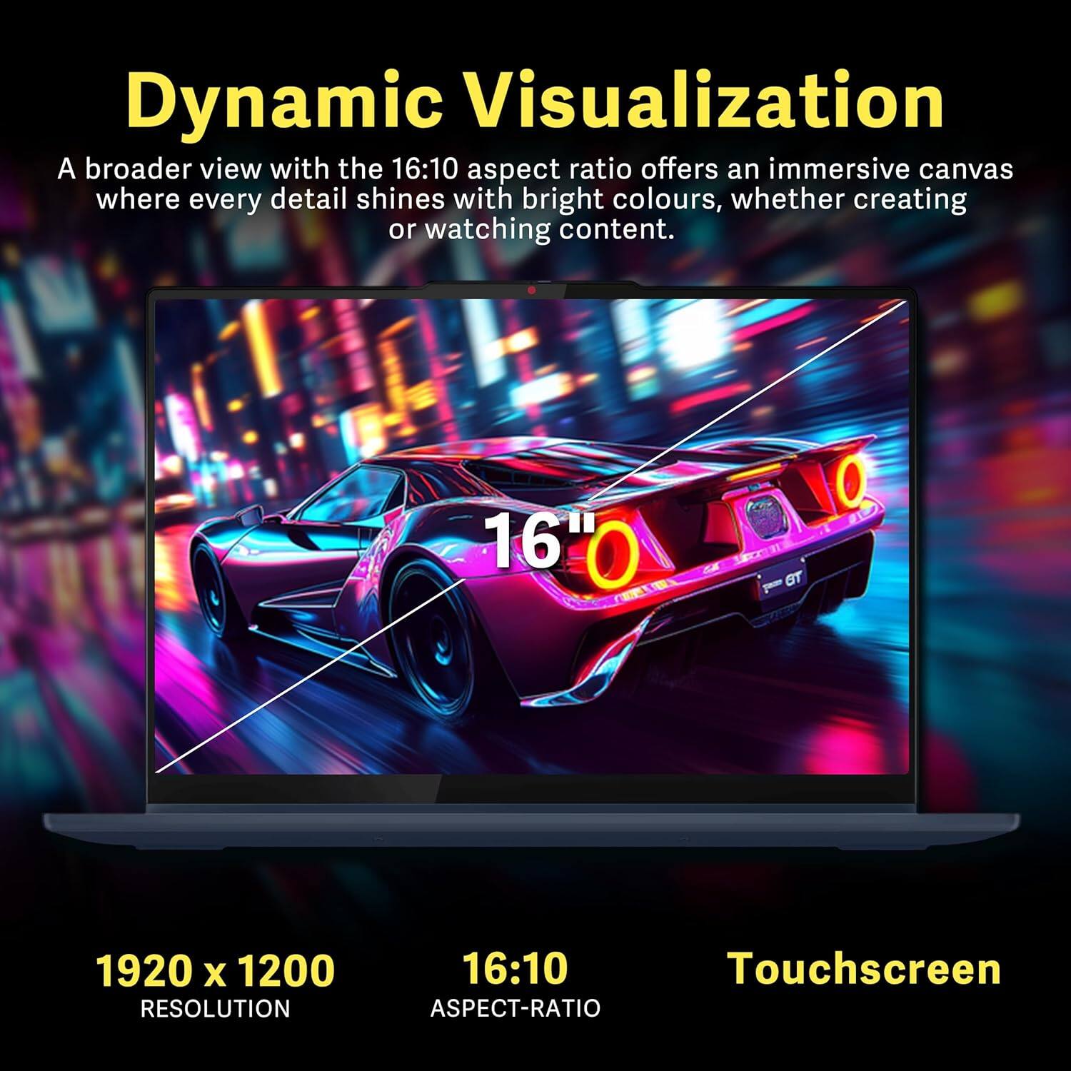 Dynamic Visualization

A broader view with the 16:10 aspect ratio offers an immersive canvas where every detail shines with bright colours, whether creating or watching content.

16" Touchscreen

1920 x 1200 RESOLUTION

16:10 ASPECT-RATIO