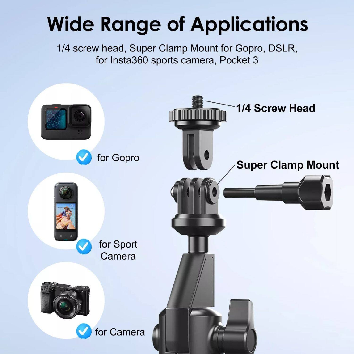 Wide Range of Applications
1/4 screw head, Super Clamp Mount for Gopro, DSLR, for Insta360 sports camera, Pocket 3
1/4 Screw Head for Gopro
Super Clamp Mount for Sport Camera
for Camera