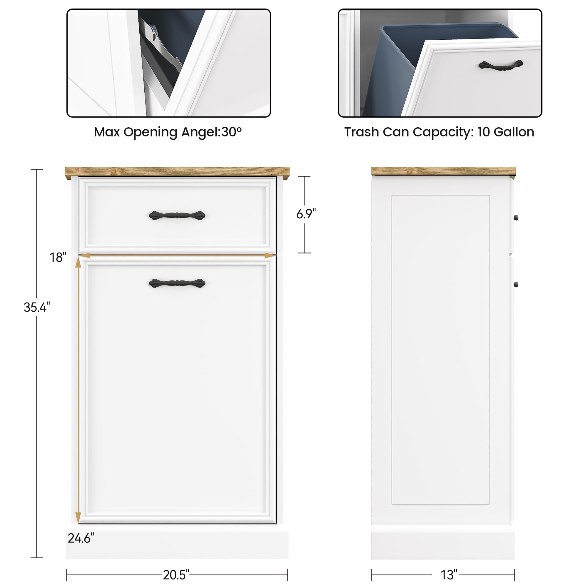 Max Opening Angle: 30°

Trash Can Capacity: 10 Gallon

Dimensions:
- Height: 35.4"
- Width: 24.6"
- Depth: 20.5"
- Drawer Height: 6.9"
- Drawer Spacing: 18"
- Door Height: 13"
