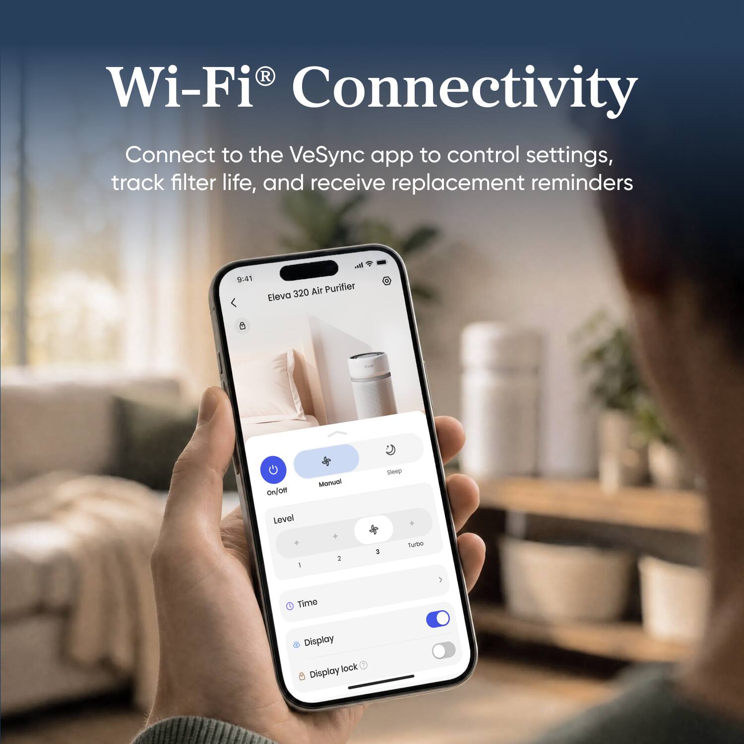 Wi-Fi® Connectivity  
Connect to the VeSync app to control settings, track filter life, and receive replacement reminders

9:41  
Eleva 320 Air Purifier  
On/Off  
Manual  
Sleep  
Level  
1  
2  
3  
Turbo  
Time  
Display  
Display lock