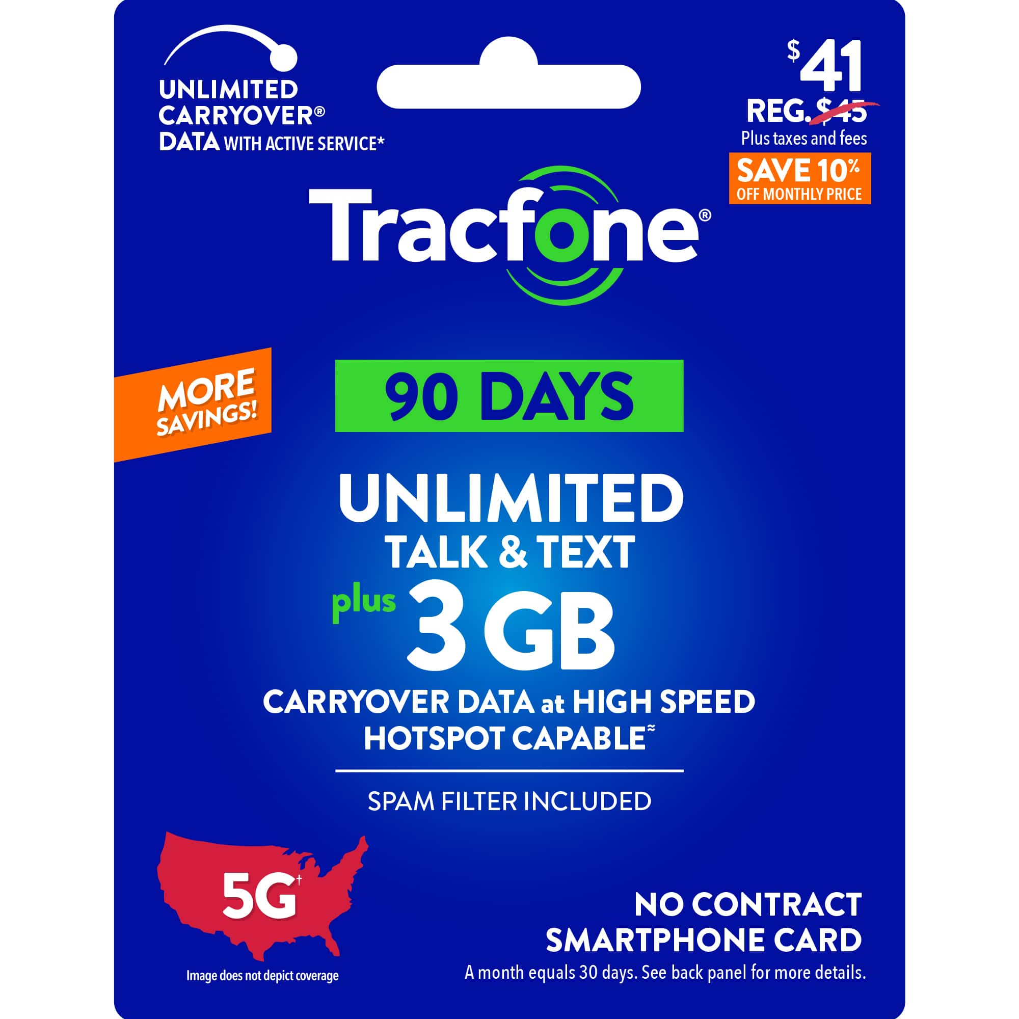 $41 UNLIMITED CARRYOVER REG. DATA WITH ACTIVE SERVICE* Plus taxes and fees SAVE 10% OFF MONTHLY PRICE - Tracfone MORE 90 DAYS SAVINGS! UNLIMITED TALK & TEXT plus 3 GB CARRYOVER DATA at HIGH SPEED HOTSPOT CAPABLE SPAM FILTER INCLUDED 5G Image does not depict coverage NO CONTRACT SMARTPHONE CARD A month equals 30 days. See back panel for more details.