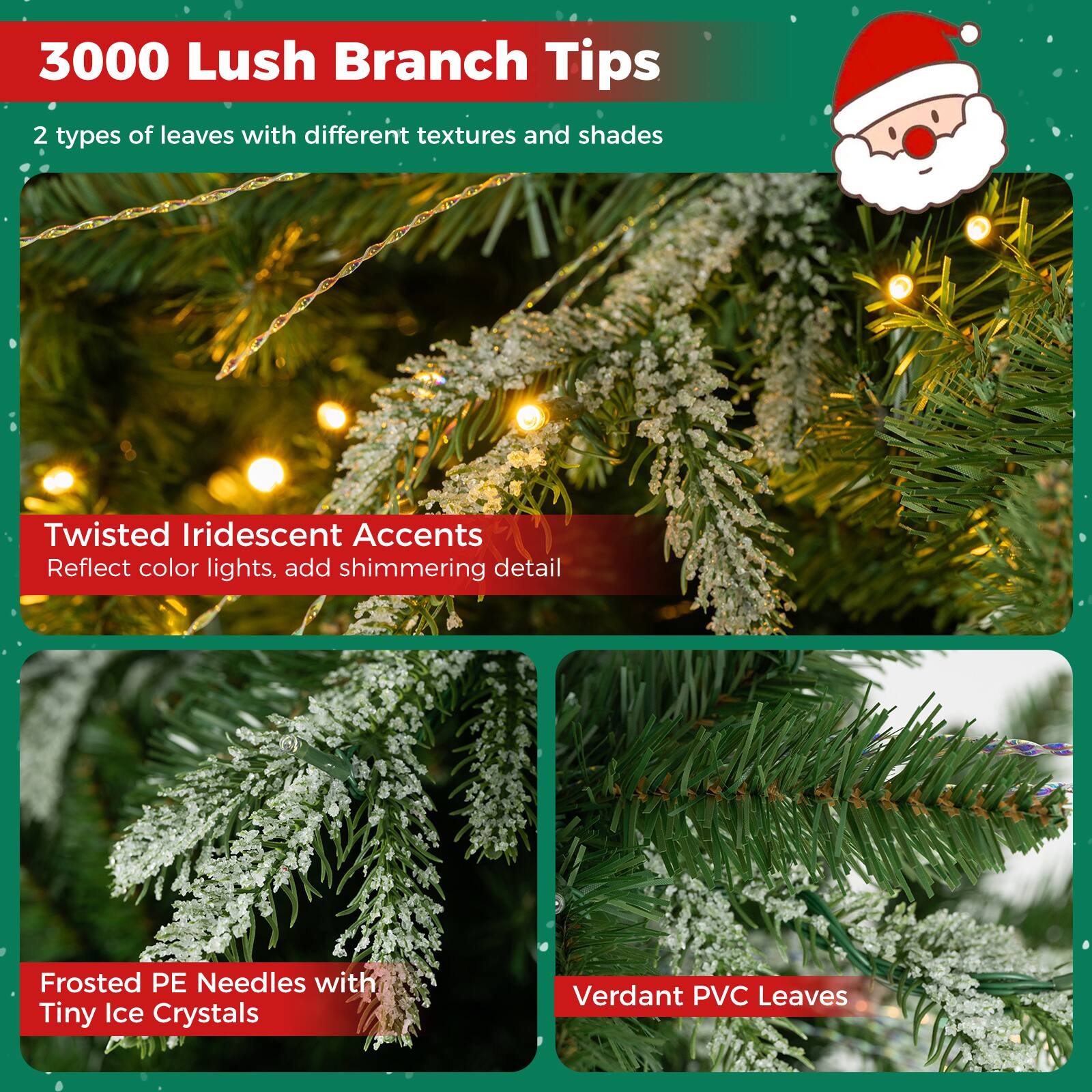 3000 Lush Branch Tips  
2 types of leaves with different textures and shades  

Twisted Iridescent Accents  
Reflect color lights, add shimmering detail  

Frosted PE Needles with Tiny Ice Crystals  

Verdant PVC Leaves