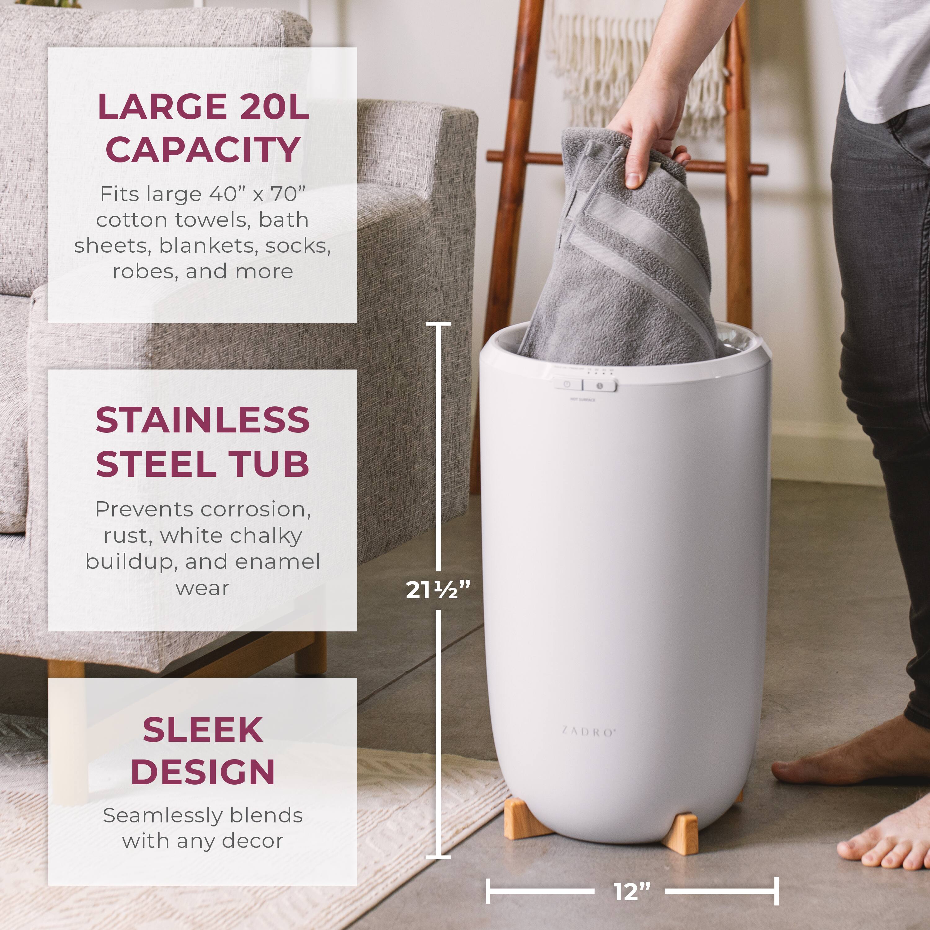 LARGE 20L CAPACITY  
Fits large 40" x 70" cotton towels, bath sheets, blankets, socks, robes, and more  

STAINLESS STEEL TUB  
Prevents corrosion, rust, white chalky buildup, and enamel wear  

SLEEK DESIGN  
Seamlessly blends with any decor  

21½"  
12"