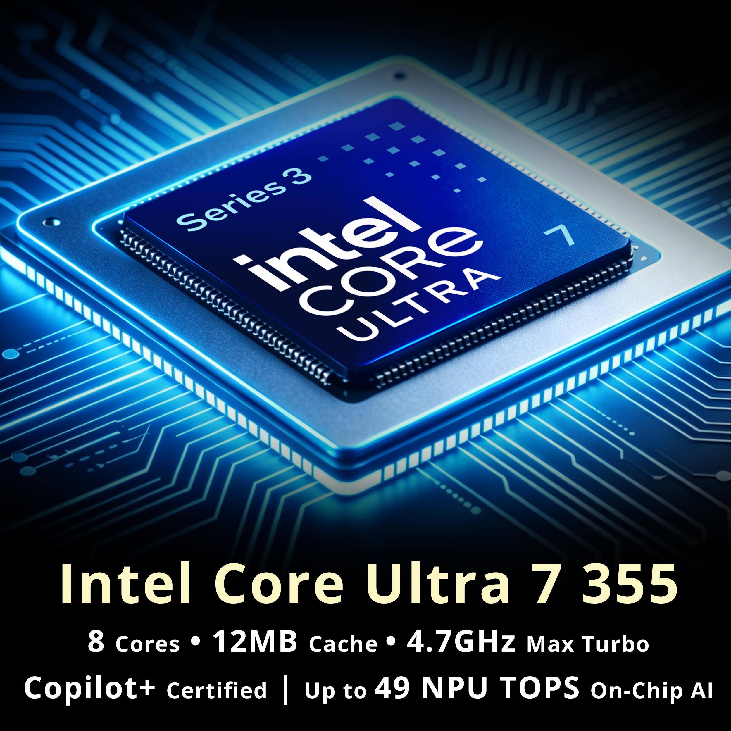 Intel Core Ultra 7 355  
8 Cores • 12MB Cache • 4.7GHz Max Turbo  
Copilot+ Certified | Up to 49 NPU TOPS On-Chip AI