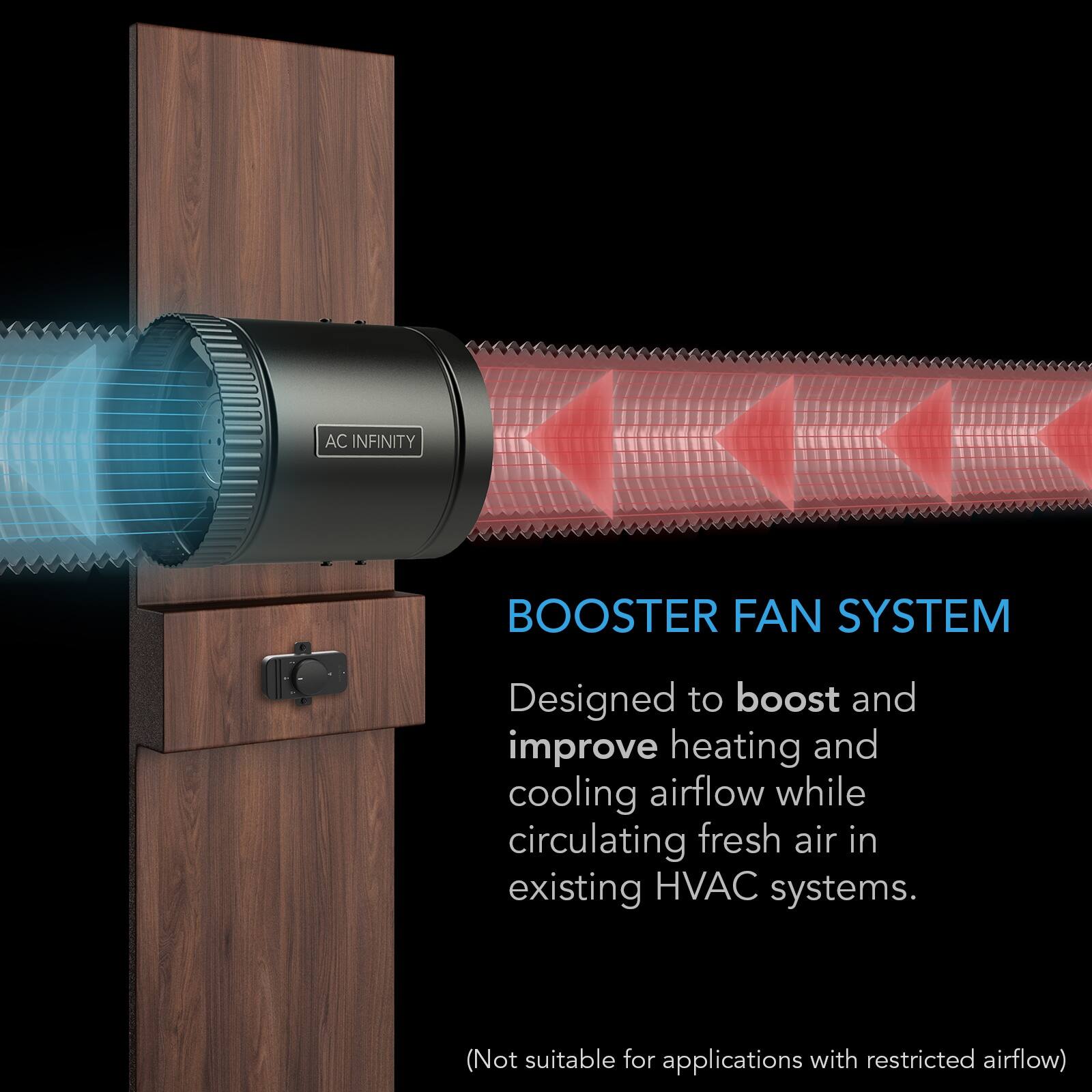 AC INFINITY  
BOOSTER FAN SYSTEM  
Designed to boost and improve heating and cooling airflow while circulating fresh air in existing HVAC systems.  
(Not suitable for applications with restricted airflow)