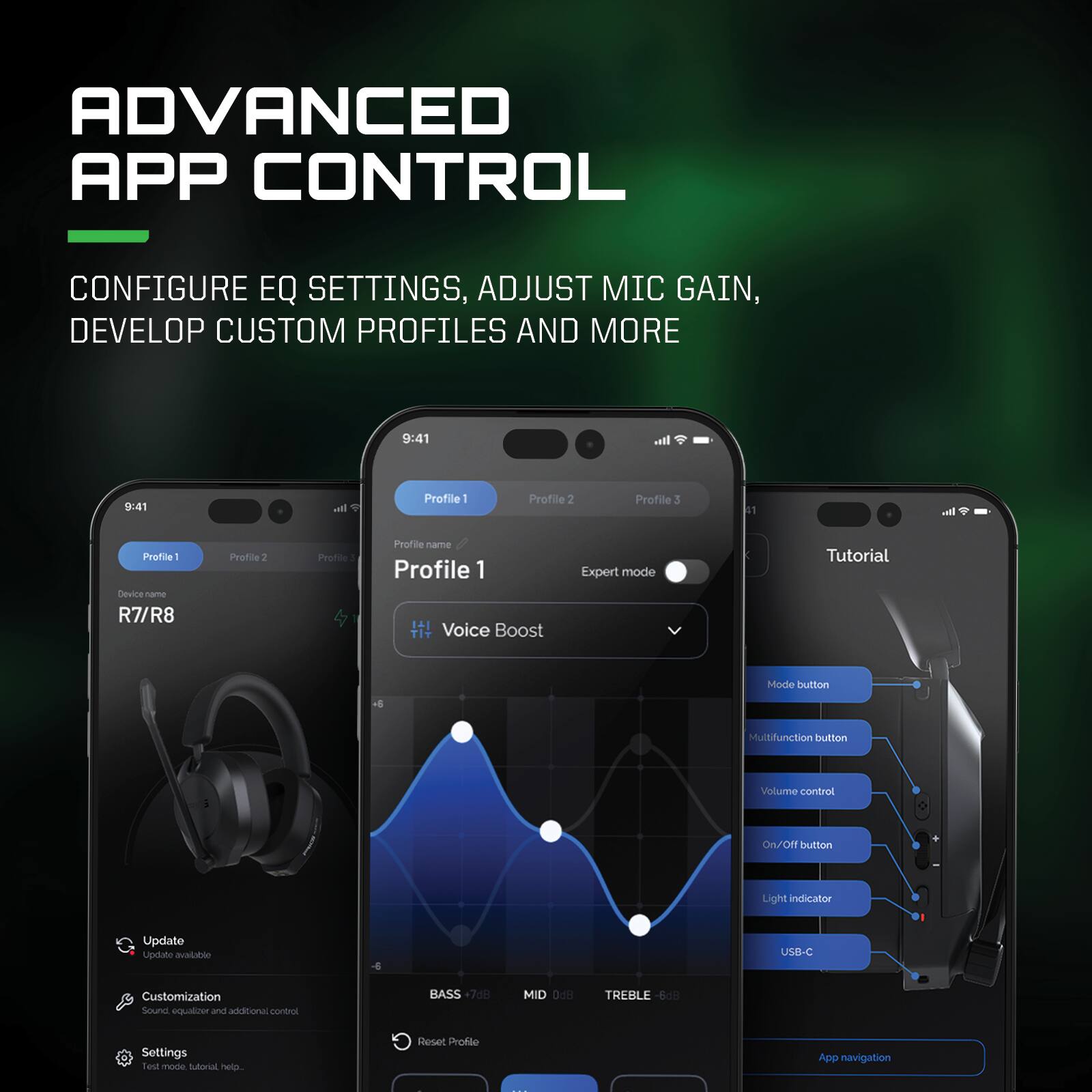 ADVANCED APP CONTROL  
CONFIGURE EQ SETTINGS, ADJUST MIC GAIN, DEVELOP CUSTOM PROFILES AND MORE  

9:41  
Profile 1  
Profile 2  
Profile 3  

Device: R7/R8  

Profile 1  
Profile name  
Voice Boost  
Expert mode  

BASS +7.3dB  
MID 0dB  
TREBLE -6dB  

Update  
Customization  
Settings  
Test mode, tutorial, help...  

Tutorial  
Mode button  
Multifunction button  
Volume control  
On/Off button  
Light indicator  
USB-C  
App navigation