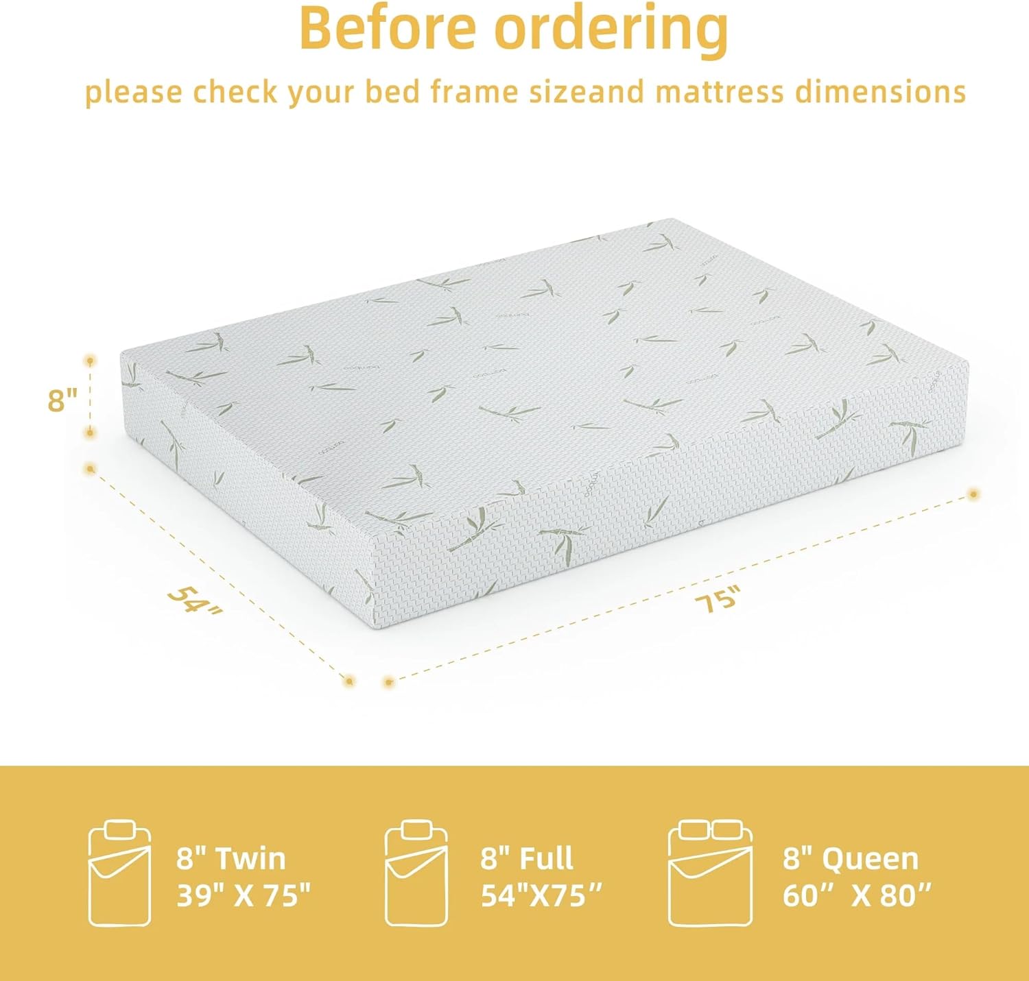 Before ordering, please check your bed frame size and mattress dimensions.

8" Twin: 39" x 75"
8" Full: 54" x 75"
8" Queen: 60" x 80"