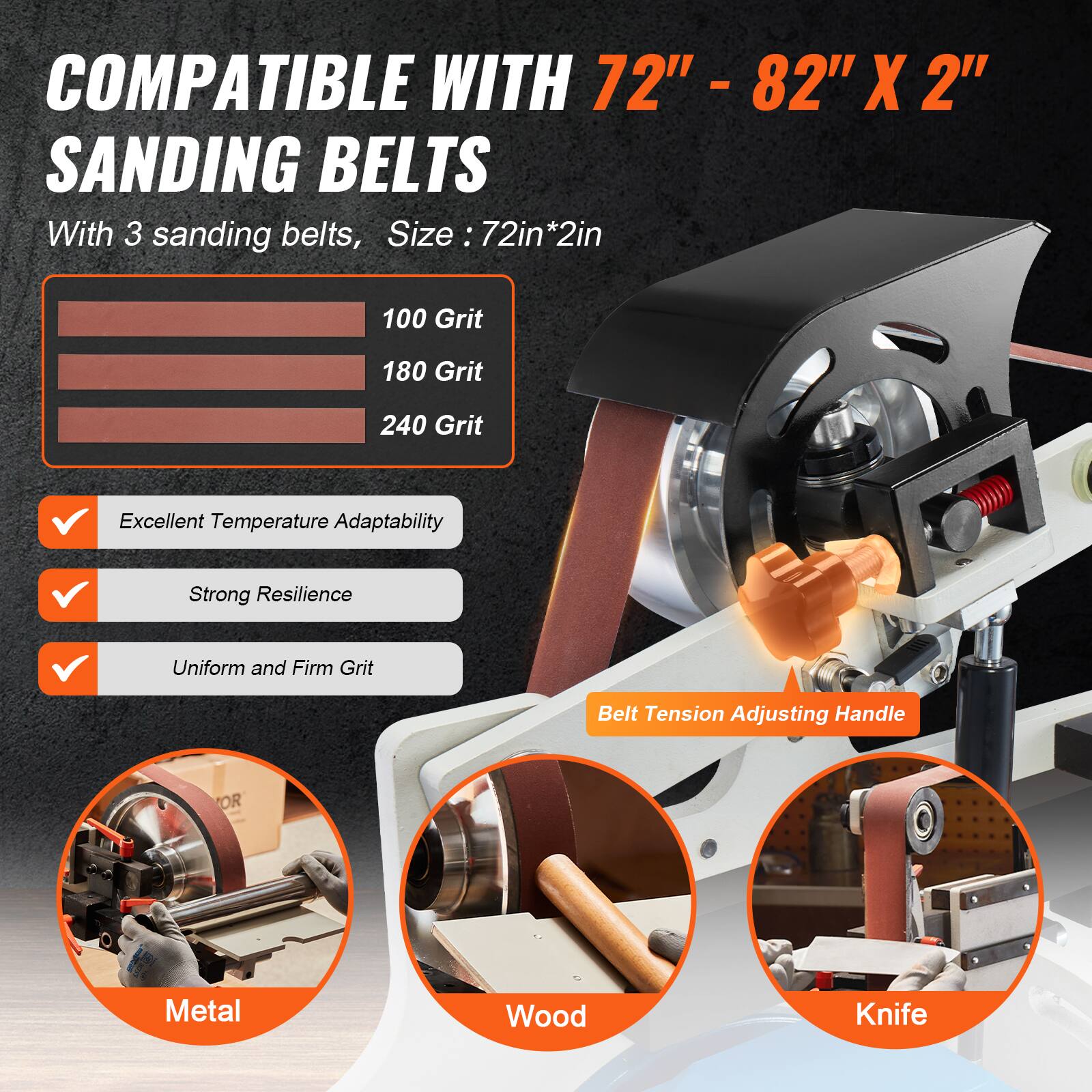 COMPATIBLE WITH 2" - 82" X 2" SANDING BELTS  
With 3 sanding belts, Size: 72in*2in  
100 Grit  
180 Grit  
240 Grit  
Excellent Temperature Adaptability  
Strong Resilience  
Uniform and Firm Grit  
Belt Tension Adjusting Handle  
OR  
Metal  
Wood  
Knife