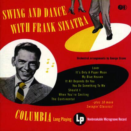SWING AND DANCE WITH FRANK SINATRA
Orchestral arrangements by George Sirave
Lover
It's Only A Paper Moon
My Blue Heaven
It All Depends On You
You Do Something To Me
Should I
When You're Smiling
The Continental
plus 10 more Swingin' Classics!
COLUMBIA
Long Playing LP
Nonbreakable Microgroove Record