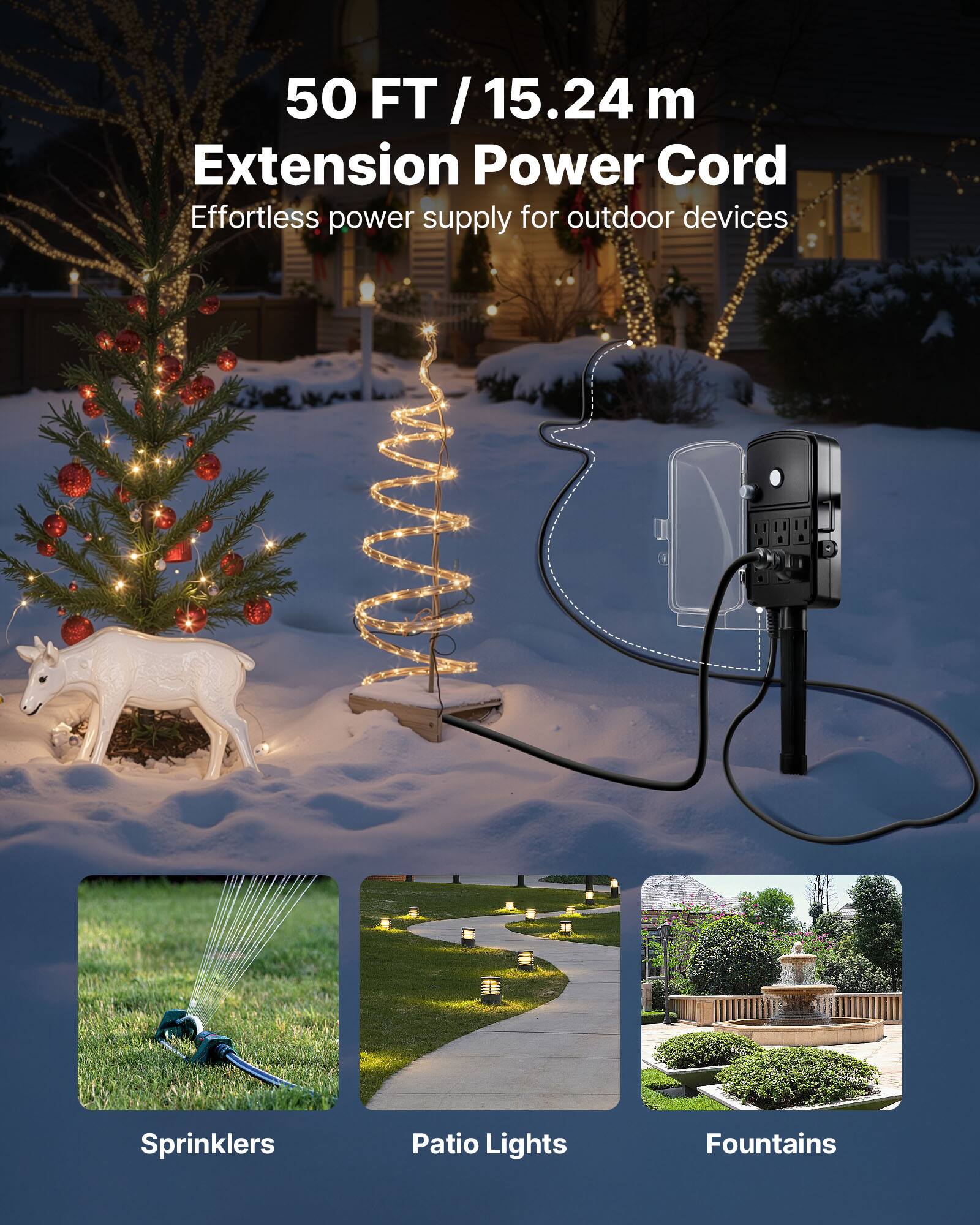 50 FT / 15.24 m Extension Power Cord  
Effortless power supply for outdoor devices  
Sprinklers  
Patio Lights  
Fountains