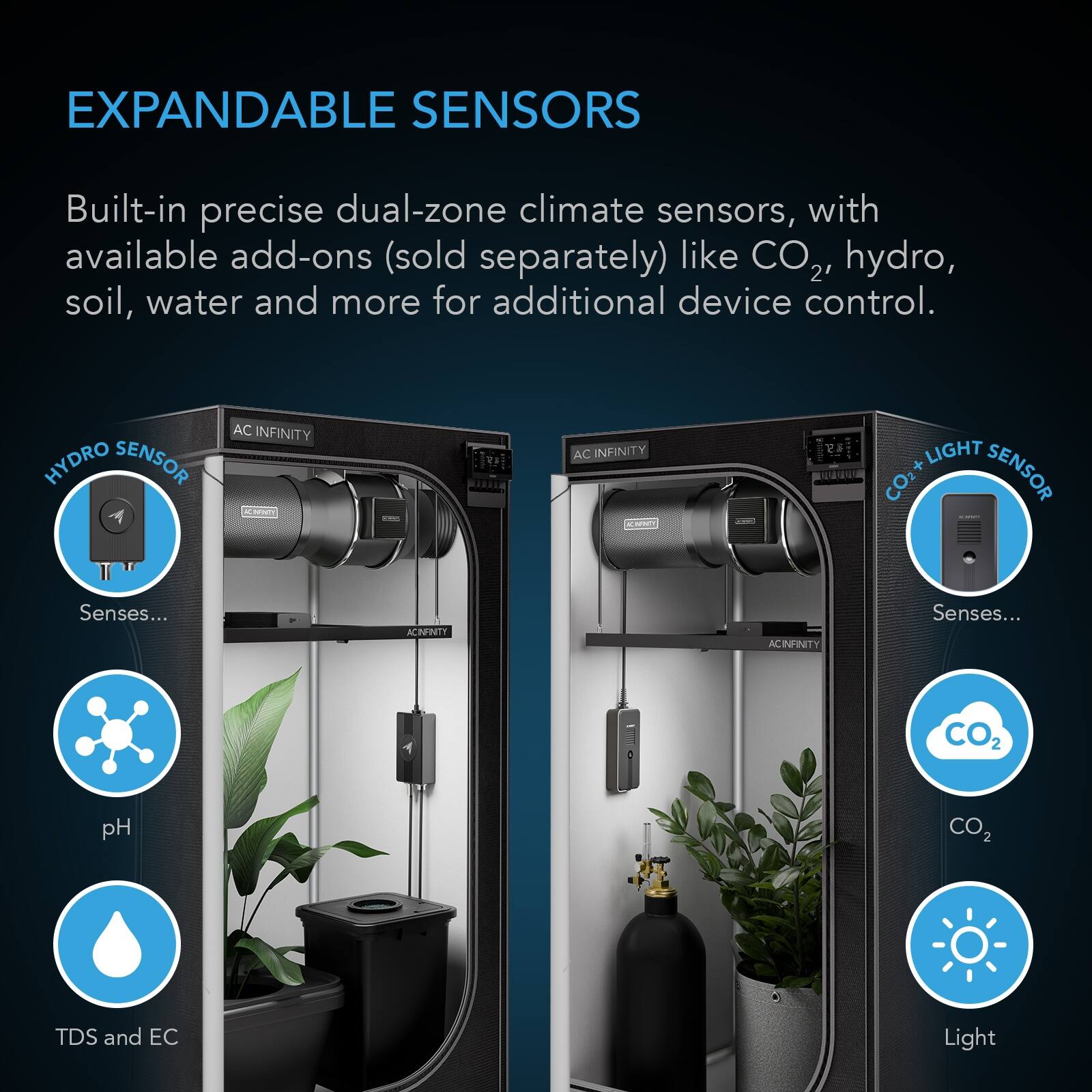 EXPANDABLE SENSORS

Built-in precise dual-zone climate sensors, with available add-ons (sold separately) like CO2, hydro, soil, water and more for additional device control.

HYDRO SENSOR
AC INFINITY
Senses...
pH
TDS and EC

CO2 + LIGHT SENSOR
AC INFINITY
Senses...
CO2
Light