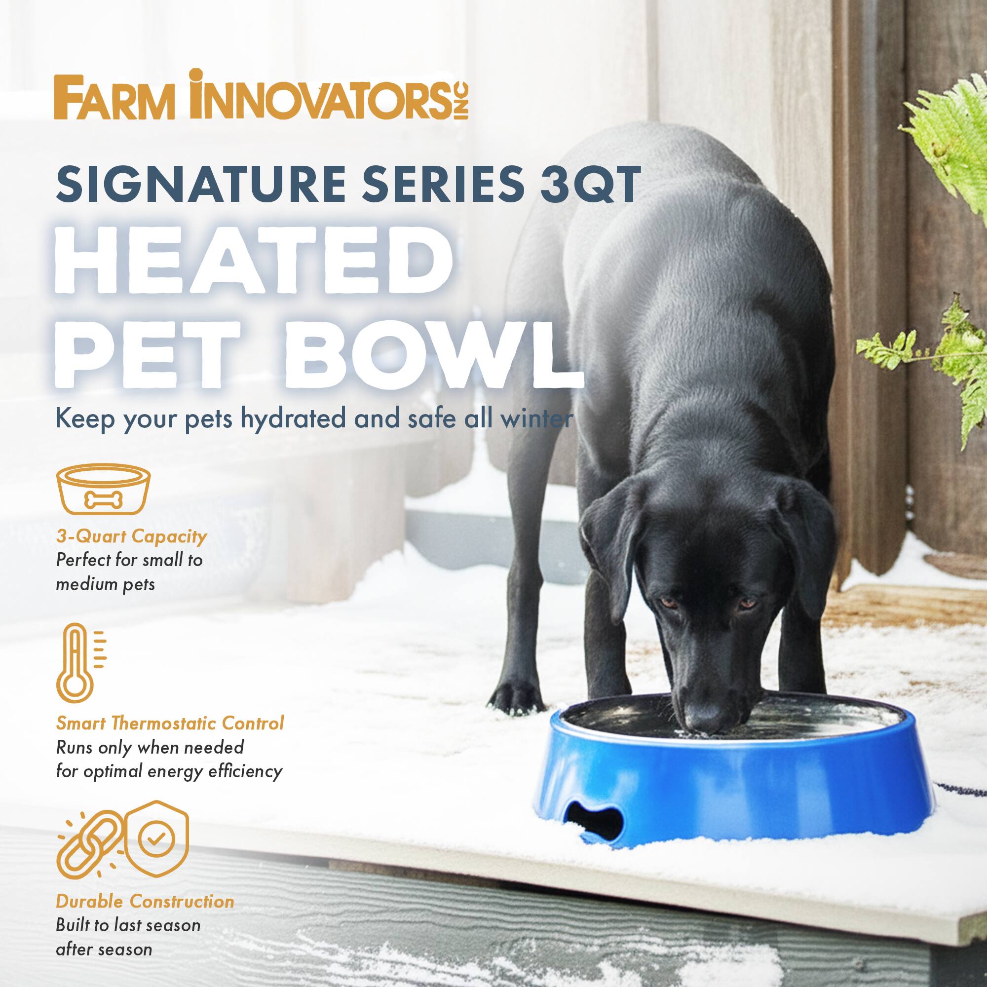 FARM INNOVATORS INC SIGNATURE SERIES 3QT HEATED PET BOWL

Keep your pets hydrated and safe all winter

3-Quart Capacity
Perfect for small to medium pets

Smart Thermostatic Control
Runs only when needed for optimal energy efficiency

Durable Construction
Built to last season after season