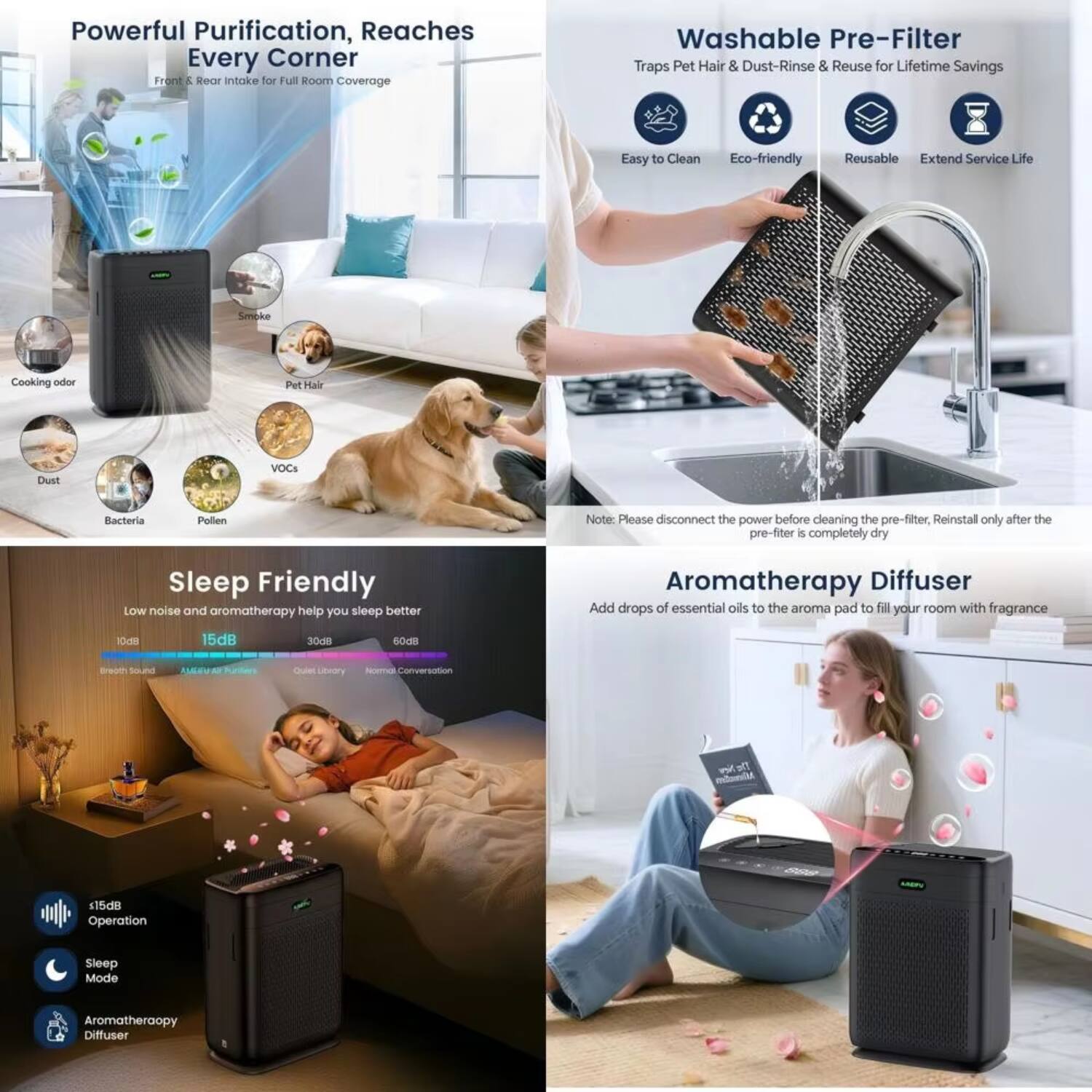 **Powerful Purification, Reaches Every Corner**  
Front & Rear Intake for Full Room Coverage  
- Smoke  
- Cooking Odor  
- Dust  
- Bacteria  
- Pollen  
- Pet Hair  
- VOCs  

**Washable Pre-Filter**  
Traps Pet Hair & Dust - Rinse & Reuse for Lifetime Savings  
- Easy to Clean  
- Eco-friendly  
- Reusable  
- Extend Service Life  

*Note: Please disconnect the power before cleaning the pre-filter. Reinstall only after the pre-filter is completely dry.*

**Sleep Friendly**  
Low noise and aromatherapy help you sleep better  
- 10dB: Breath sound  
- 15dB: Almost All Filters  
- 30dB: Quiet Library  
- 60dB: Normal Conversation  

- <15dB Operation  
- Sleep Mode  
- Aromatherapy Diffuser  

**Aromatherapy Diffuser**  
Add drops of essential oils to the aroma pad to fill your room with fragrance