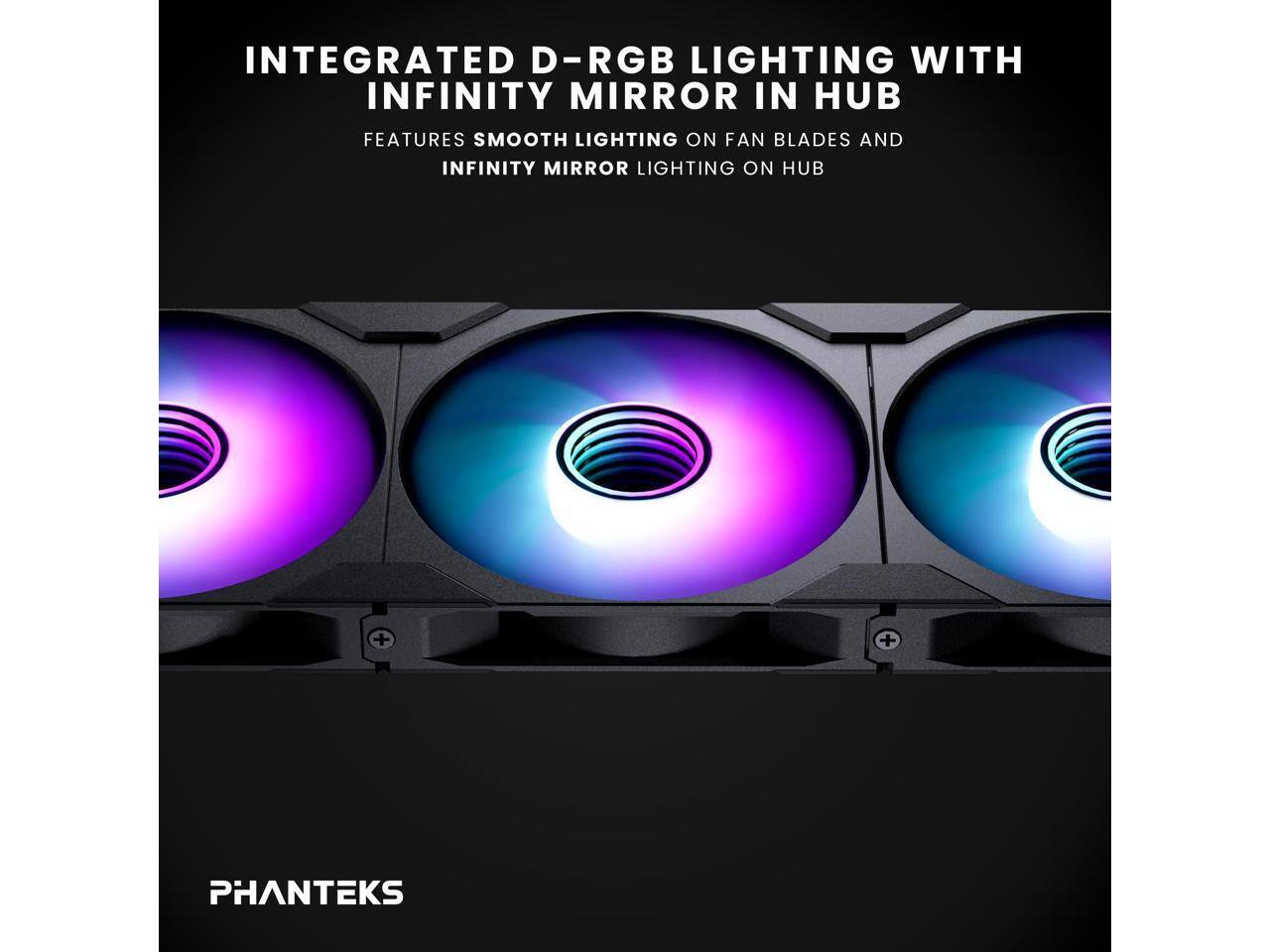 INTEGRATED D-RGB LIGHTING WITH INFINITY MIRROR IN HUB  
FEATURES SMOOTH LIGHTING ON FAN BLADES AND INFINITY MIRROR LIGHTING ON HUB  

PHANTEKS