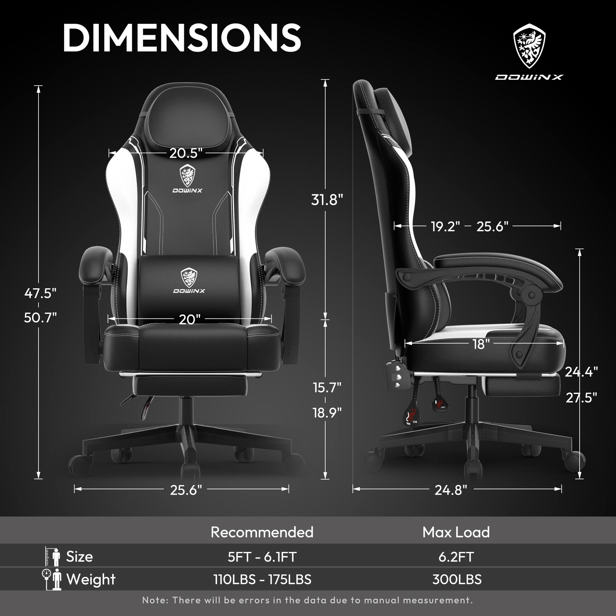 DIMENSIONS  
DOWINX  

- Height: 47.5"  
- Width: 31.8"  
- Depth: 25.6"  
- Seat Height: 19.2" - 25.6"  
- Back Height: 20.5"  
- Seat Depth: 20"  
- Armrest Height: 15.7" - 18.9"  
- Base Width: 25.6"  
- Base Depth: 24.8"  
- Overall Height: 50.7"  

Recommended  
- Size: 5FT - 6.1FT  
- Weight: 110LBS - 175LBS  

Max Load  
- 6.2FT  
- 300LBS  

Note: There will be errors in the data due to manual measurement.