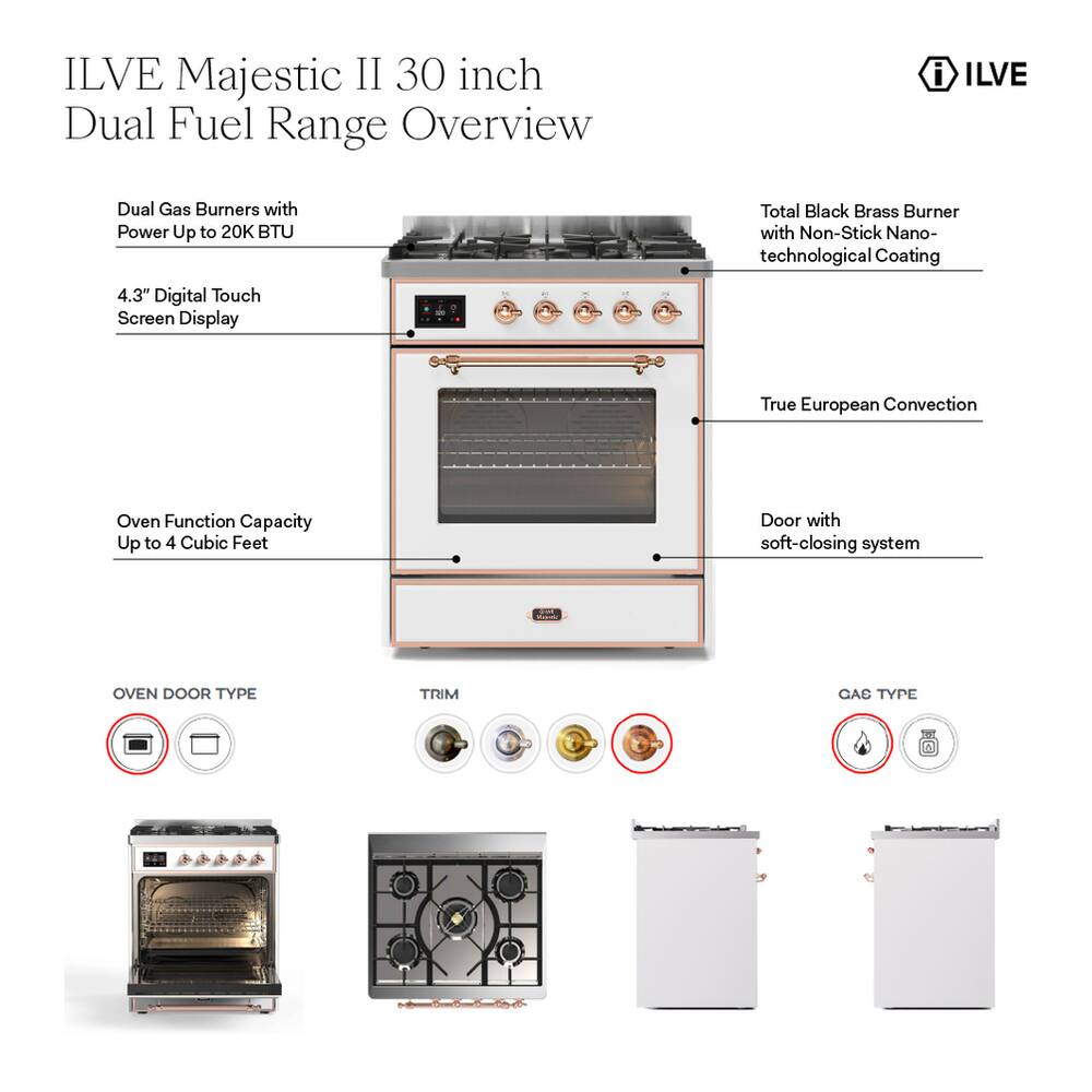ILVE Majestic II 30 inch Dual Fuel Range Overview

- ILVE
- Dual Gas Burners with Power Up to 20K BTU
- Total Black Brass Burner with Non-Stick Nano-technological Coating
- 4.3" Digital Touch Screen Display
- True European Convection
- Oven Function Capacity Up to 4 Cubic Feet
- Door with soft-closing system
- OVEN DOOR TYPE
- TRIM
- GAS TYPE