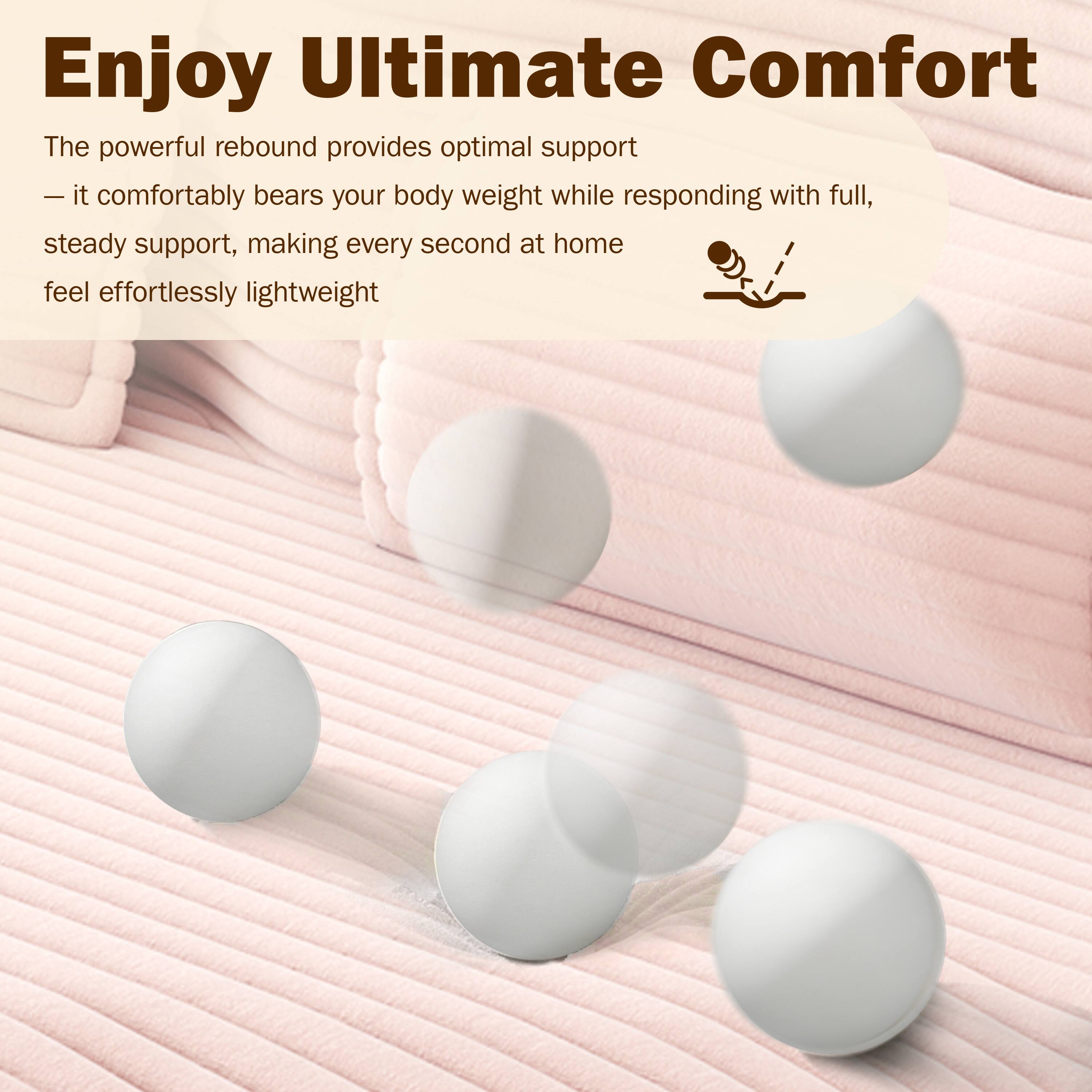 Enjoy Ultimate Comfort

The powerful rebound provides optimal support — it comfortably bears your body weight while responding with full, steady support, making every second at home feel effortlessly lightweight.