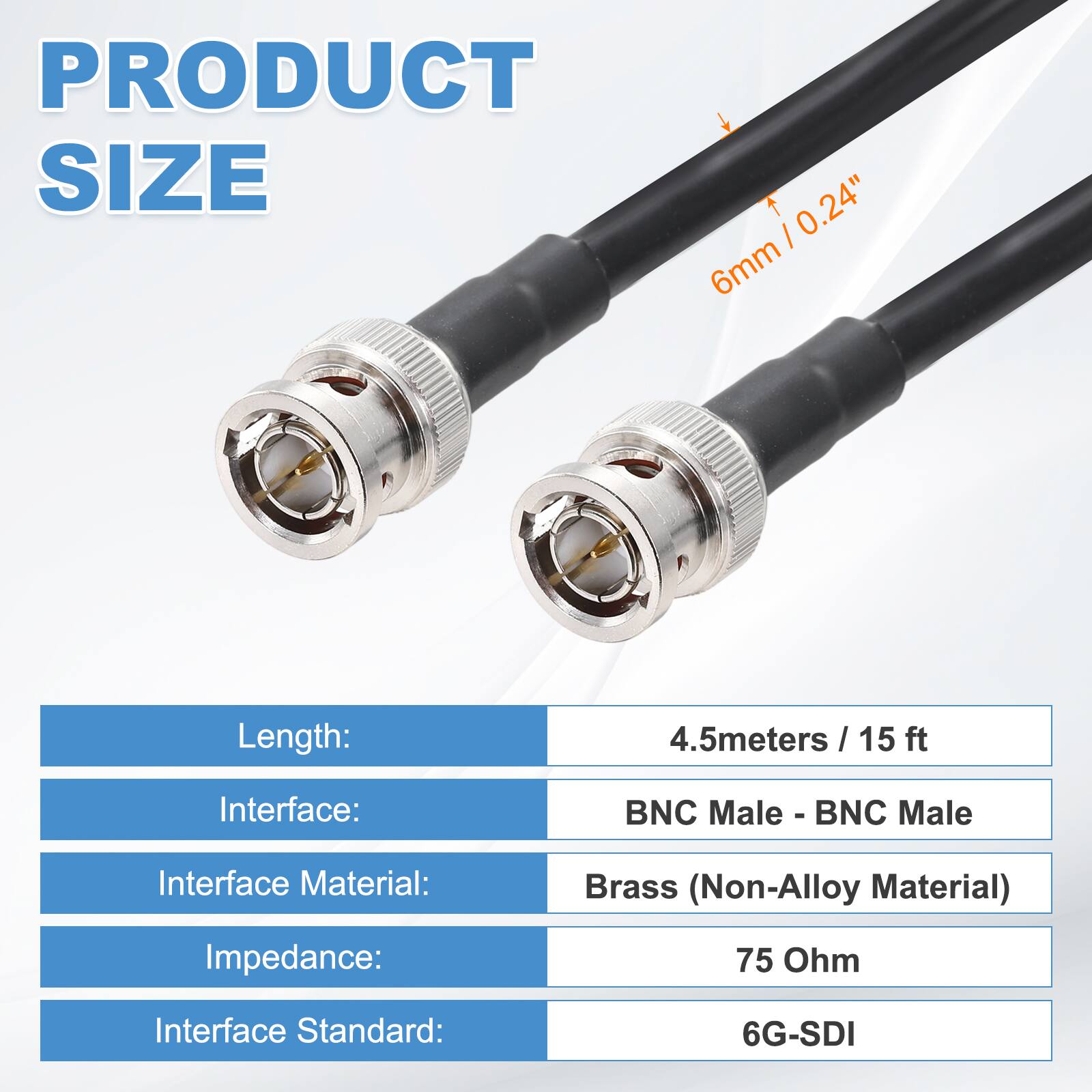 PRODUCT SIZE

Length: 4.5 meters / 15 ft  
Interface: BNC Male - BNC Male  
Interface Material: Brass (Non-Alloy Material)  
Impedance: 75 Ohm  
Interface Standard: 6G-SDI