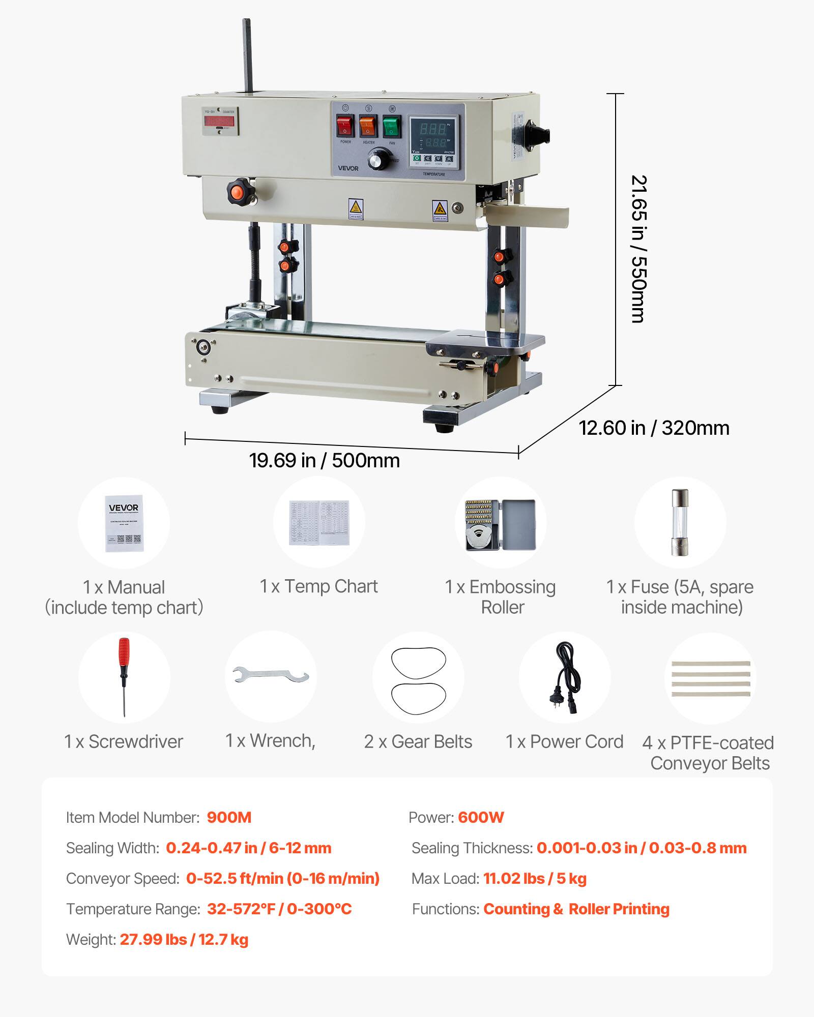 VEVOR

888 8.8 INPENCIAL

21.65 in / 550mm
19.69 in / 500mm
12.60 in / 320mm

VEVOR
1 X Manual (include temp chart)
x Temp Chart
X Embossing Roller
1 X Fuse (5A, spare inside machine)
Screwdriver
1x Wrench,
2 X Gear Belts
1x Power Cord
4 X PTFE-coated Conveyor Belts

Item Model Number: 900M
Power: 600W
Sealing Width: 0.24-0.47 mm
Conveyor Speed: 0-52.5 ft/min (0-16 m/min)
Sealing Thickness: 0.001-0.03in/0.03-0.8mm
Max Load: 11.02 lbs / 5 kg
Temperature Range: 32-572F/0-300C
Functions: Counting & Roller Printing
Weight: 27.99 lbs / 12