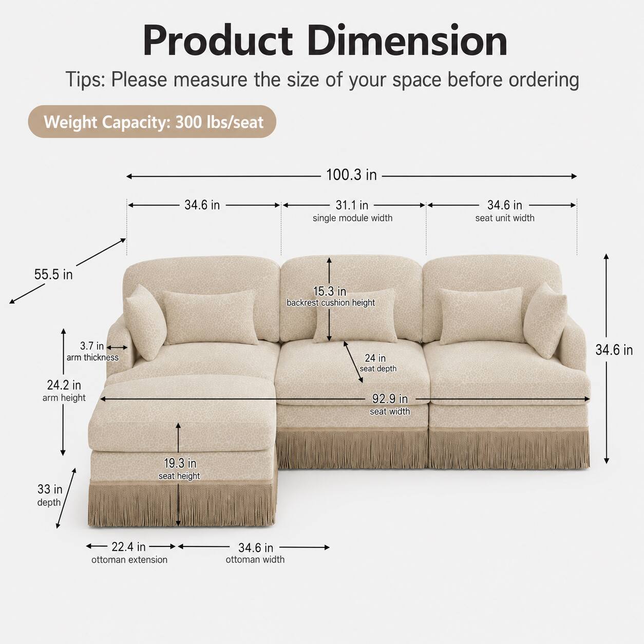 Product Dimension Tips: Please measure the size of your space before ordering

Weight Capacity: 300 lbs/seat

- 100.3 in
- 34.6 in (single module width)
- 31.1 in
- 34.6 in (seat unit width)
- 55.5 in
- 15.3 in (backrest cushion height)
- 3.7 in (arm thickness)
- 24.2 in (arm height)
- 24 in (seat depth)
- 92.9 in (seat width)
- 34.6 in
- 33 in (depth)
- 19.3 in (seat height)
- 22.4 in (ottoman extension)
- 34.6 in (ottoman width)