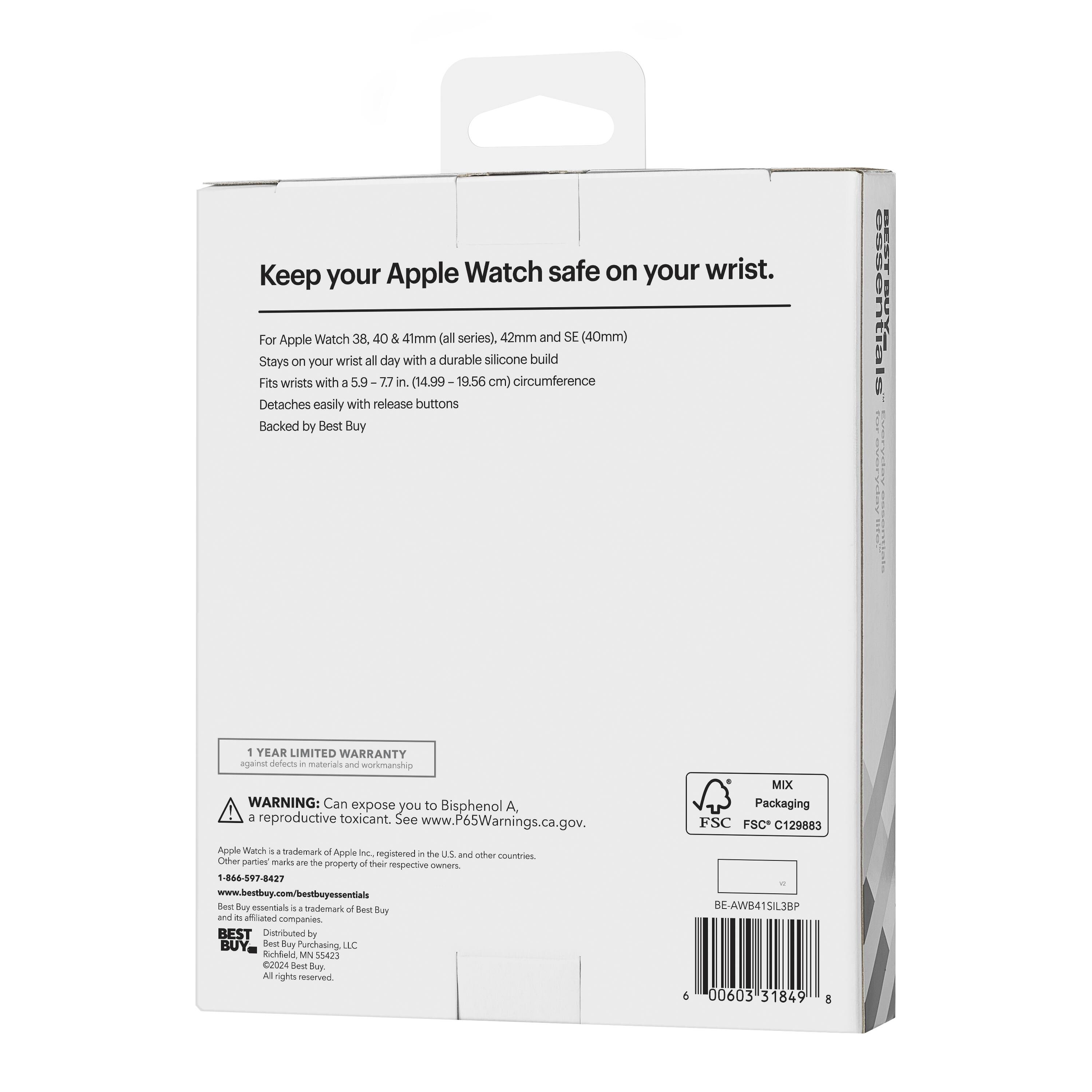 Keep your Apple Watch safe on your wrist.

For Apple Watch 38, 40 & 41mm (all series), 42mm and SE (40mm)
Stays on your wrist all day with a durable silicone build
Fits wrists with a 5.9-7.7 in. (14.99-19.56 cm) circumference
Detaches easily with release buttons
Backed by Best Buy

1 YEAR LIMITED WARRANTY

WARNING: Can expose you to Bisphenol A, a reproductive toxicant. See www.P65Warnings.ca.gov.

Apple Watch is a trademark of Apple Inc., registered in the U.S. and other countries. Other party marks are the property of their respective owners.

1-866-597-8427
www.bestbuy.com/bestbuyessentials
Best Buy essentials is a trademark of Best Buy and its affiliated companies.

BEST BUY
Distributed by Best Buy Purchasing, LLC
©2024 Best Buy Purchasing, LLC
All rights reserved.

MIX Packaging
FSC C129883

BE-AWB41SIL3BP
6 00603 