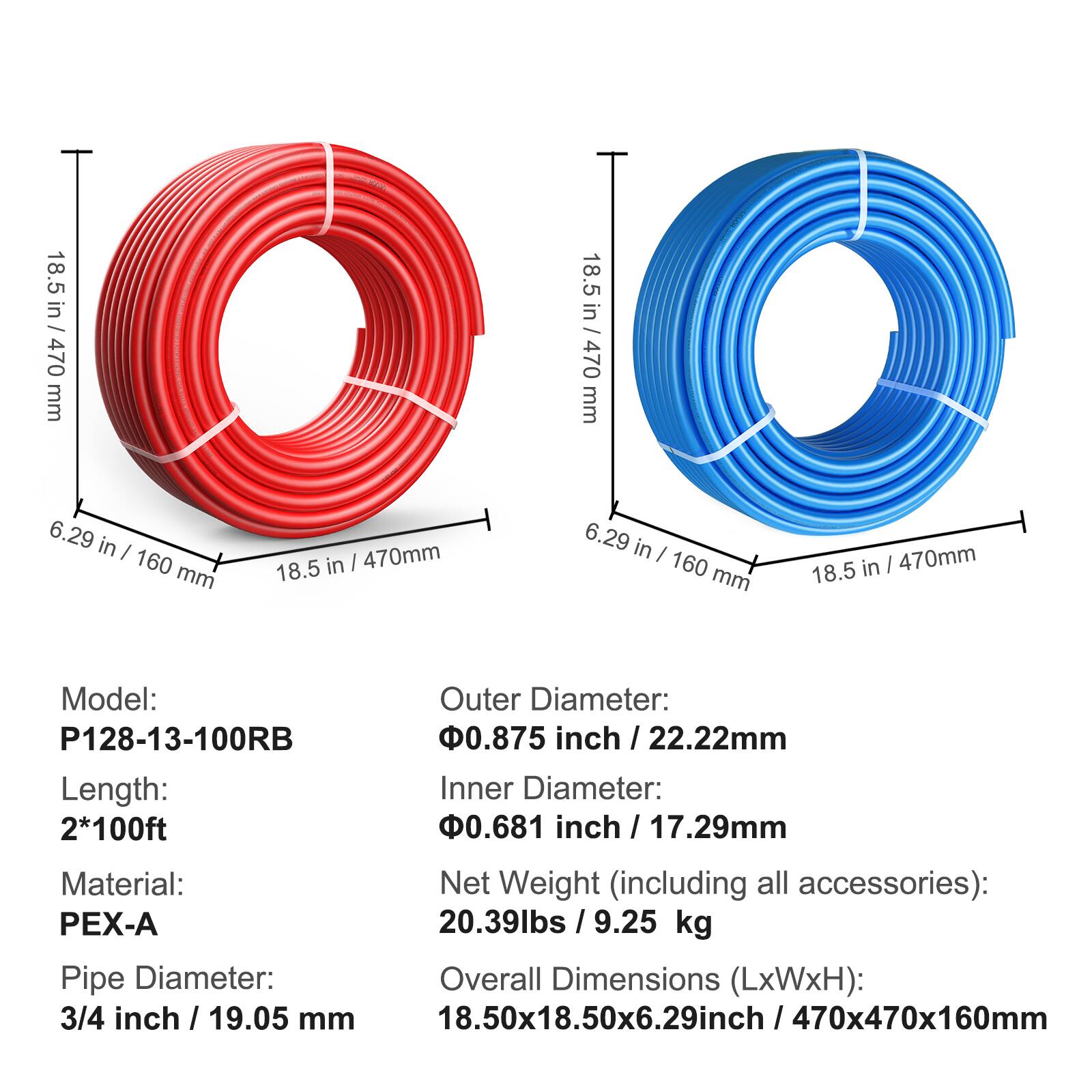 Model: P128-13-100RB  
Length: 2*100ft  
Material: PEX-A  
Pipe Diameter: 3/4 inch / 19.05 mm  

Outer Diameter: 0.875 inch / 22.22mm  
Inner Diameter: 0.681 inch / 17.29mm  
Net Weight (including all accessories): 20.39lbs / 9.25 kg  
Overall Dimensions (LxWxH): 18.50x6.29 inch / 470x470x160mm  

Dimensions:  
- Outer Diameter: 18.5 in / 470 mm  
- Inner Diameter: 6.29 in / 160 mm  
- Overall Dimensions: 18.50x6.29 inch / 470x470x160mm