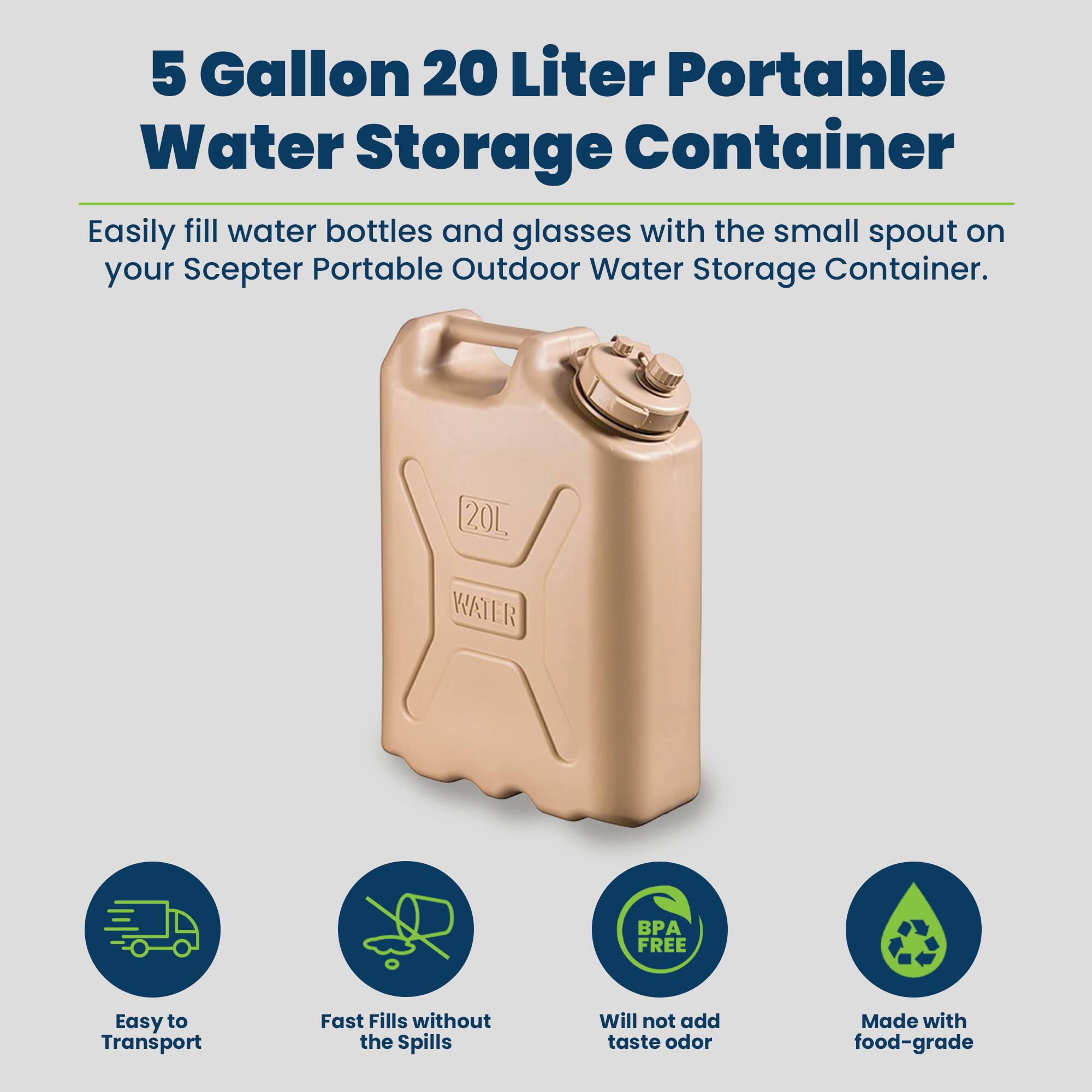 5 Gallon 20 Liter Portable Water Storage Container

Easily fill water bottles and glasses with the small spout on your Scepter Portable Outdoor Water Storage Container.

20L WATER BP FREE

Easy to Transport
Fast Fills without the Spills
Will not add taste odor
Made with food-grade