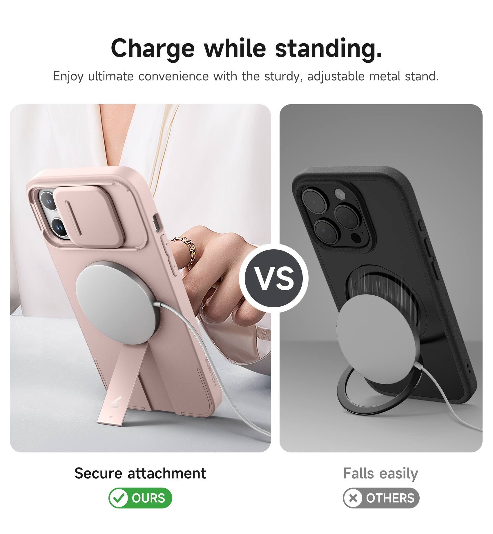 Charge while standing.  
Enjoy ultimate convenience with the sturdy, adjustable metal stand.  

VS  

Secure attachment  
OURS  

Falls easily  
OTHERS
