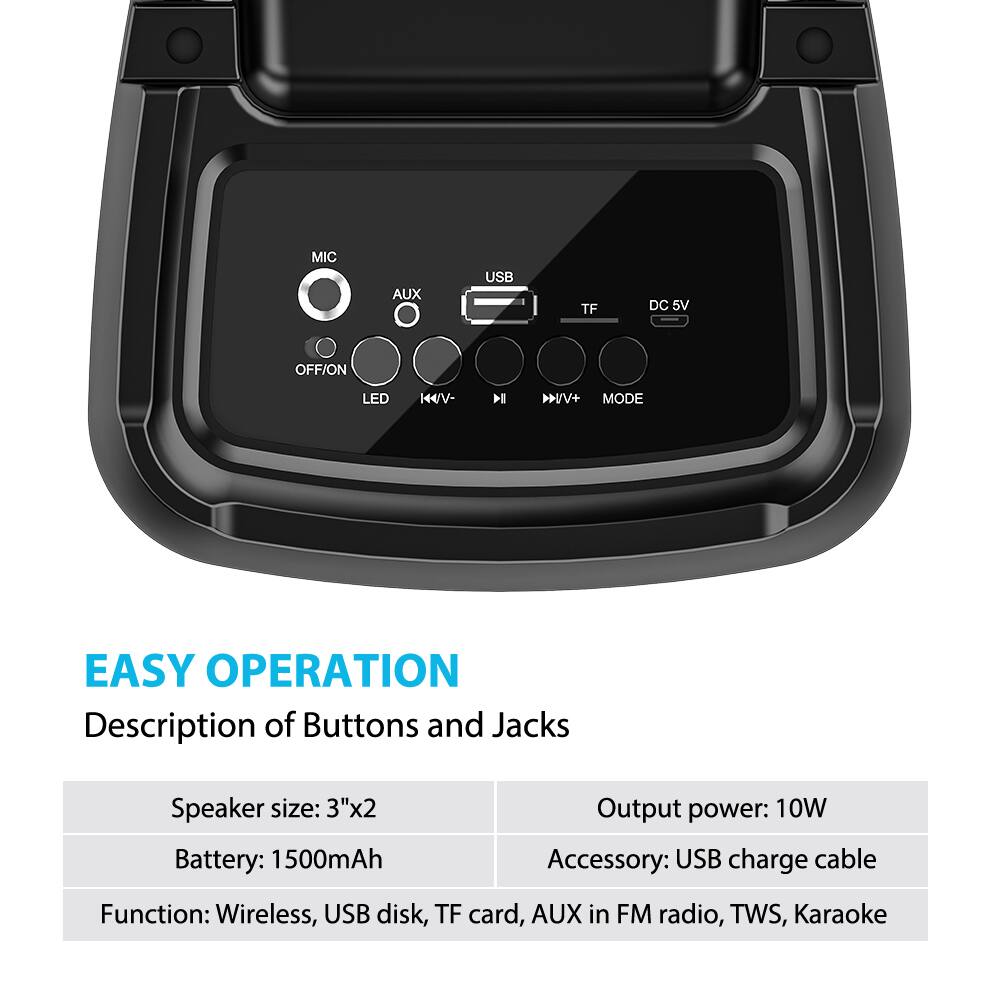 **EASY OPERATION**

**Description of Buttons and Jacks**

- **Speaker size:** 3"x2
- **Battery:** 1500mAh
- **Output power:** 10W
- **Accessory:** USB charge cable

**Function:** Wireless, USB disk, TF card, AUX in FM radio, TWS, Karaoke

**Buttons and Jacks:**
- MIC
- AUX
- USB
- TF
- DC 5V
- OFF/ON
- LED
- K/V-
- K/V+
- MODE