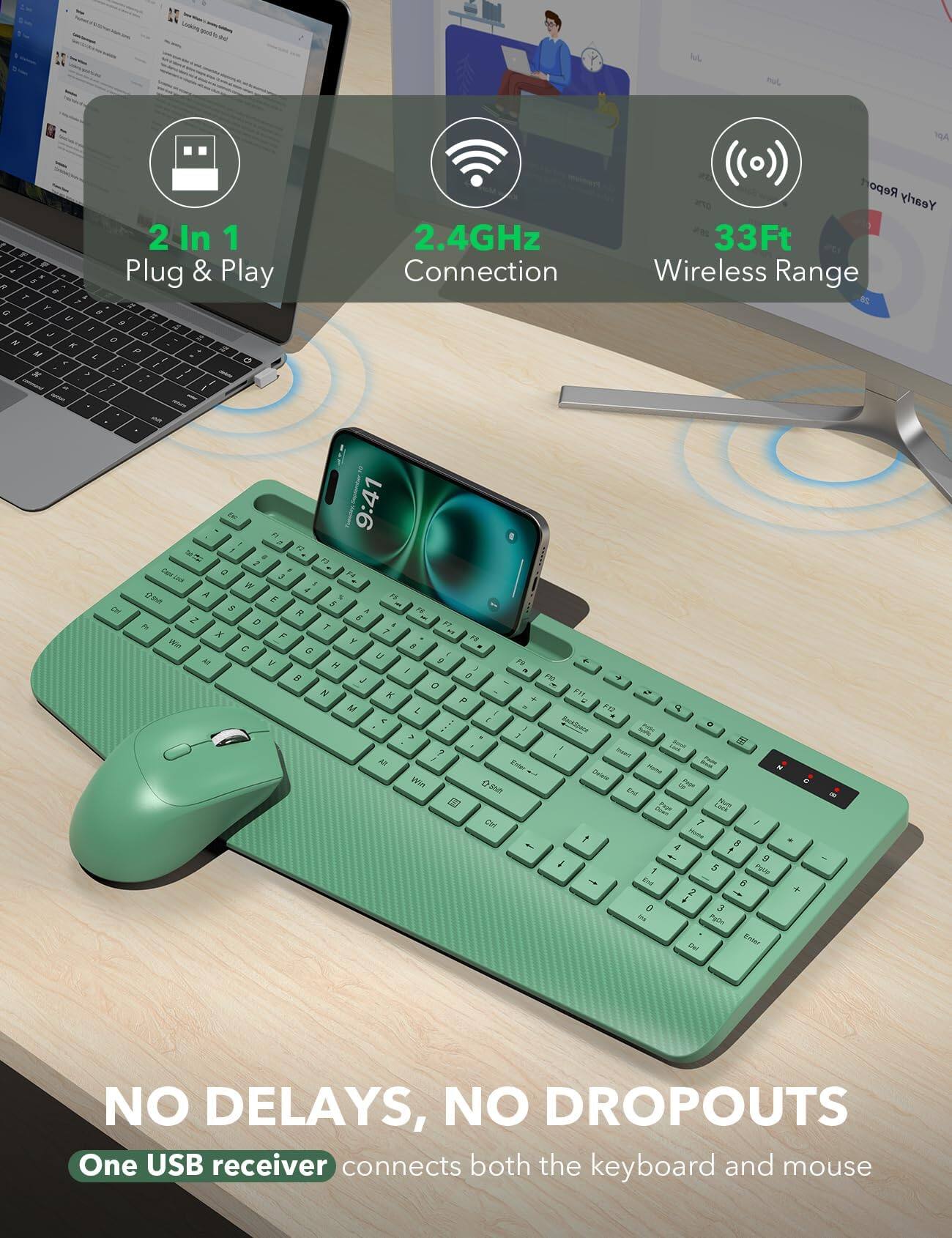 2 In 1 Plug & Play  
2.4GHz Connection  
33Ft Wireless Range  
NO DELAYS, NO DROPOUTS  
One USB receiver connects both the keyboard and mouse