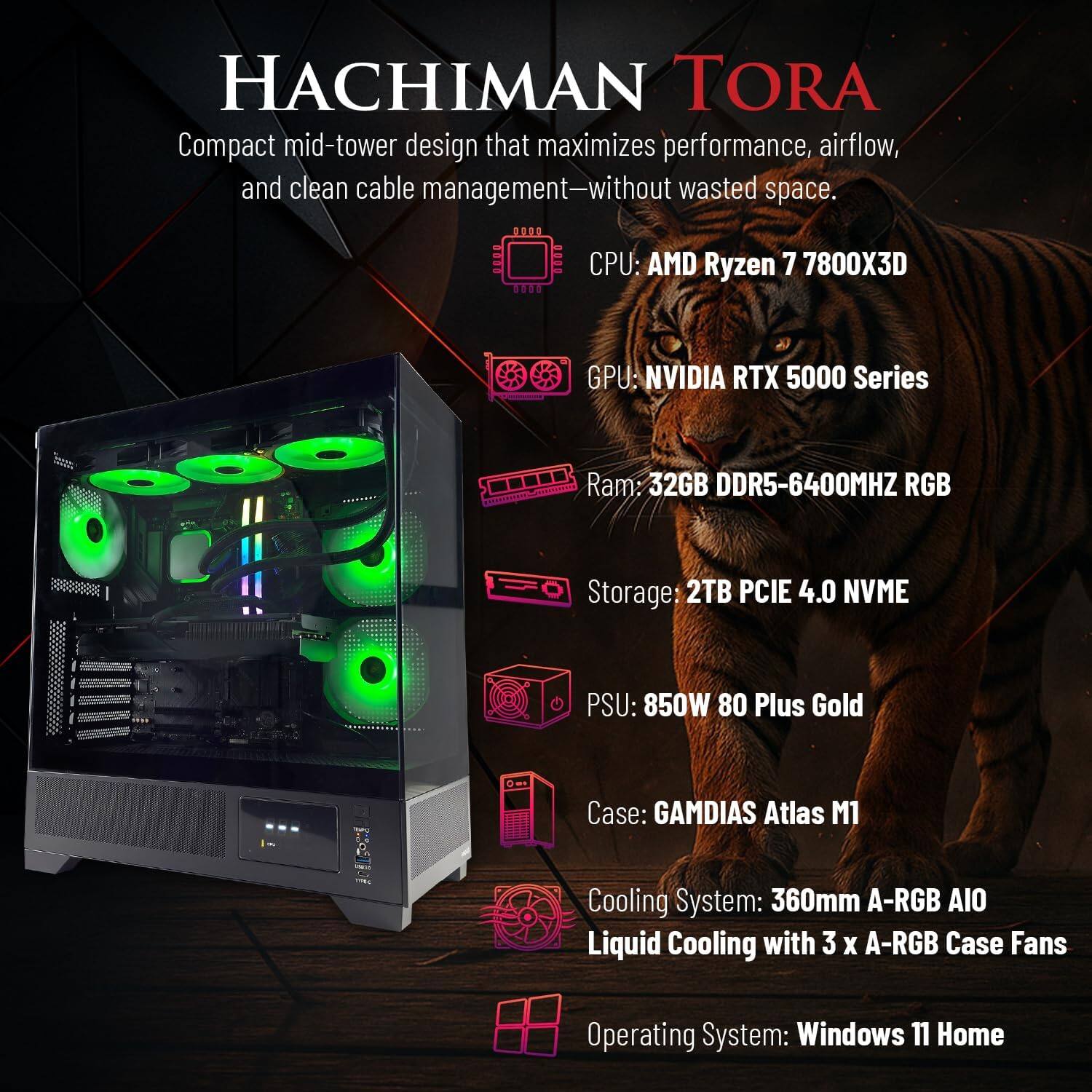 HACHIMAN TORA

Compact mid-tower design that maximizes performance, airflow, and clean cable management—without wasted space.

- CPU: AMD Ryzen 7 7800X3D
- GPU: NVIDIA RTX 5000 Series
- Ram: 32GB DDR5-6400MHZ RGB
- Storage: 2TB PCIE 4.0 NVME
- PSU: 850W 80 Plus Gold
- Case: GAMDIAS Atlas M1
- Cooling System: 360mm A-RGB AIO Liquid Cooling with 3 x A-RGB Case Fans
- Operating System: Windows 11 Home
