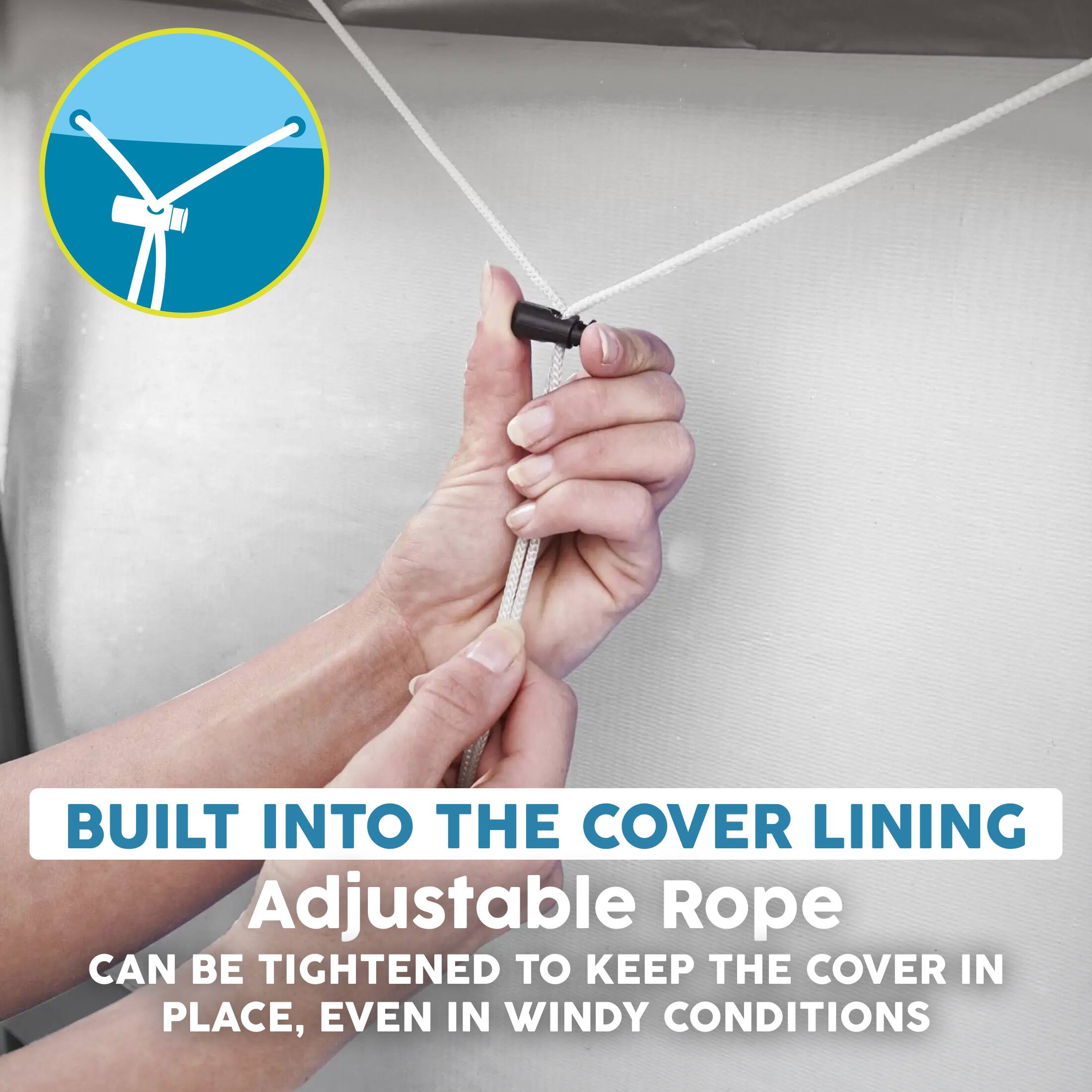 BUILT INTO THE COVER LINING  
Adjustable Rope  
CAN BE TIGHTENED TO KEEP THE COVER IN PLACE, EVEN IN WINDY CONDITIONS
