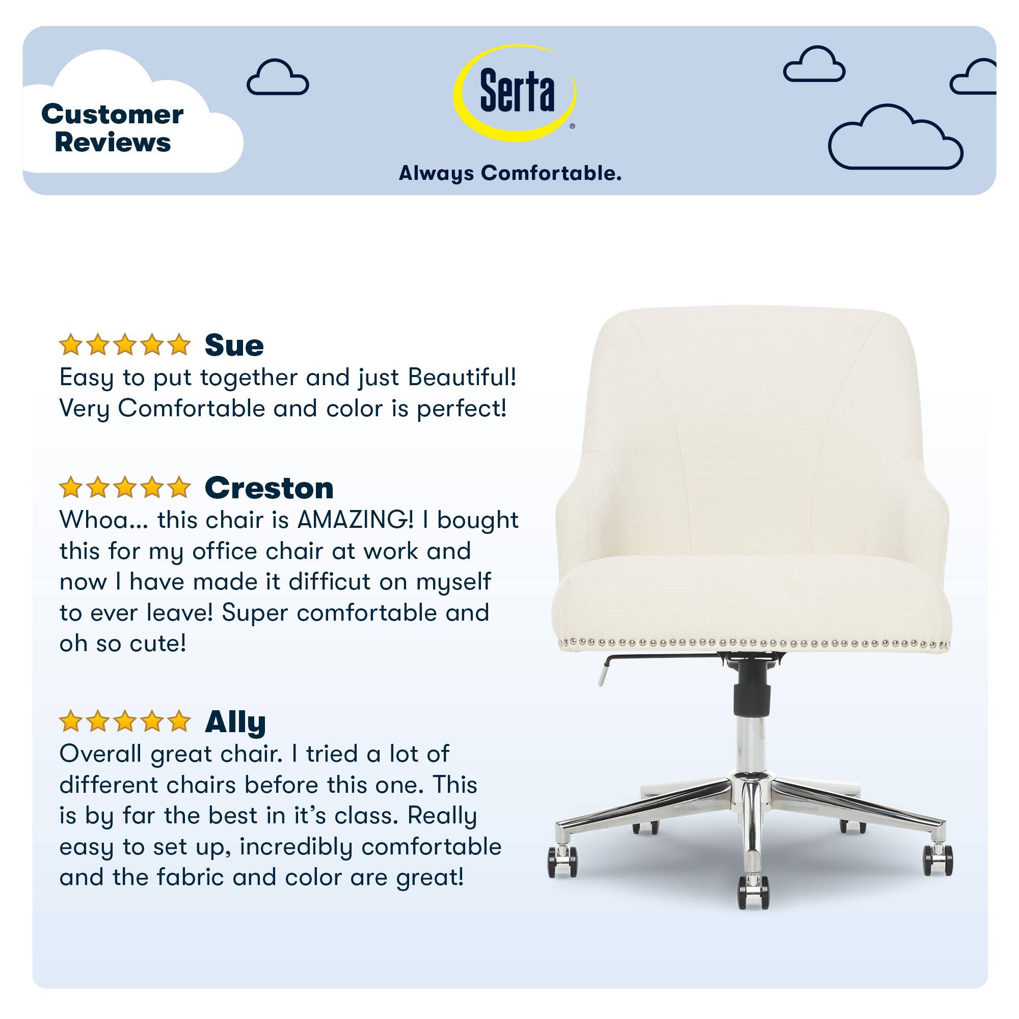 Customer Reviews Serta Always Comfortable. Sue Easy to put together and just Beautiful! Very Comfortable and color is perfect! Creston Whoa... this chair is AMAZING! I bought this for my office chair at work and now I have made it difficult on myself to ever leave! Super comfortable and oh so cute! Ally Overall great chair. I tried a lot of different chairs before this one. This is by far the best in its class. Really easy to set up, incredibly comfortable and the fabric and color are great!