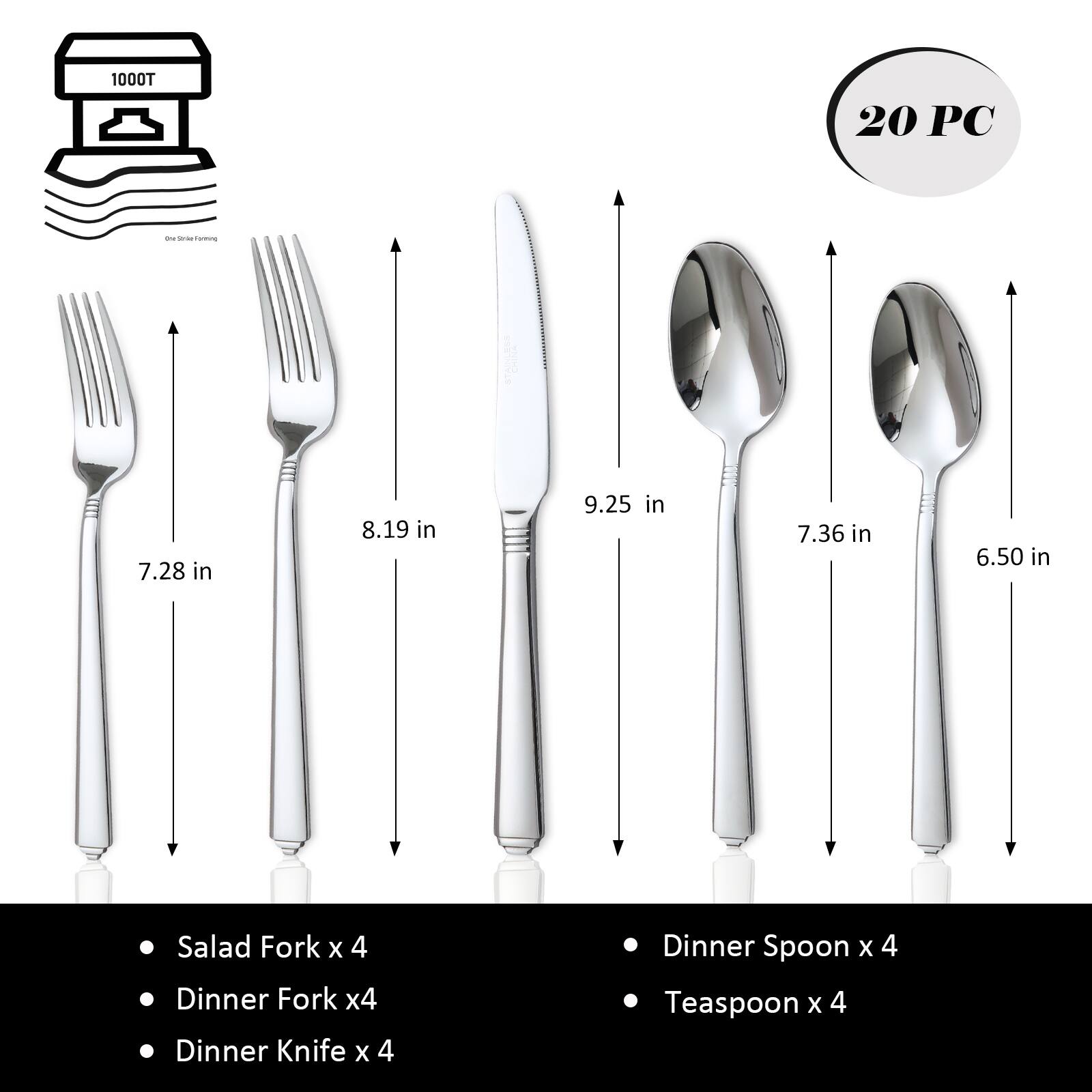 1000T 20 PC

- Salad Fork x 4
- Dinner Fork x 4
- Dinner Knife x 4
- Dinner Spoon x 4
- Teaspoon x 4

Dimensions:
- Salad Fork: 7.28 in
- Dinner Fork: 8.19 in
- Dinner Knife: 9.25 in
- Dinner Spoon: 7.36 in
- Teaspoon: 6.50 in