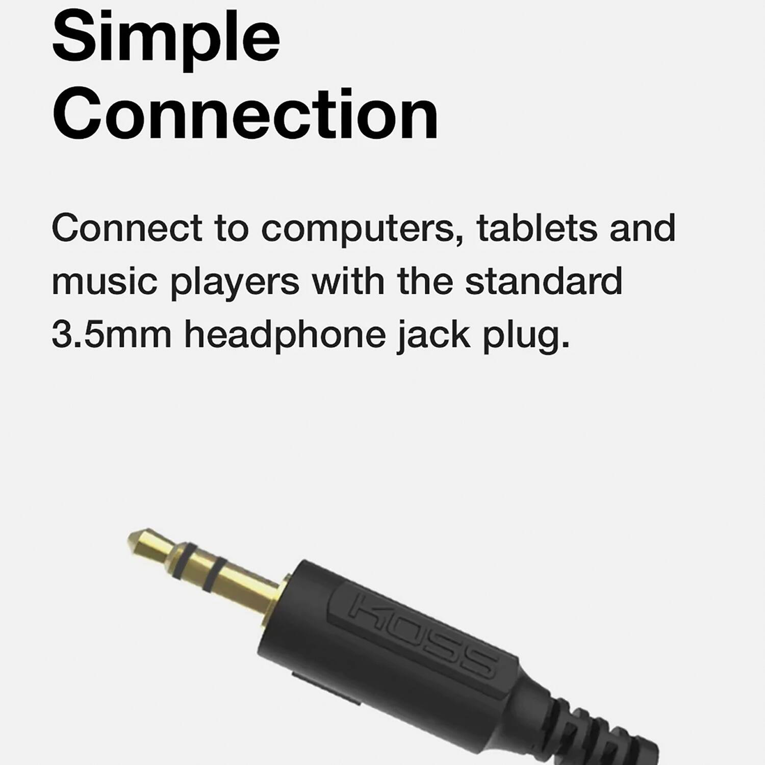 Simple Connection

Connect to computers, tablets and music players with the standard 3.5mm headphone jack plug.