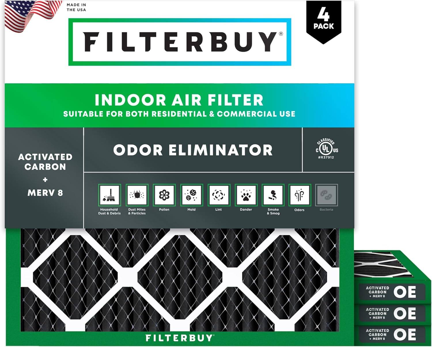 MADE IN THE USA  
4 PACK FILTERBUY INDOOR AIR FILTER  
SUITABLE FOR BOTH RESIDENTIAL & COMMERCIAL USE  
ACTIVATED CARBON ODOR ELIMINATOR  
CLASSIFIED C UL US R37912  
+ MERV 8  
Household Dust & Debris  
Dust Mites & Particles  
Pollen  
Mold  
Lint  
Dander  
Smoke & Smog  
Odors  
Bacteria  

FILTERBUY ACTIVATED CARBON MERV 8  
FILTERBUY ACTIVATED CARBON MERV 8  
FILTERBUY ACTIVATED CARBON MERV 8