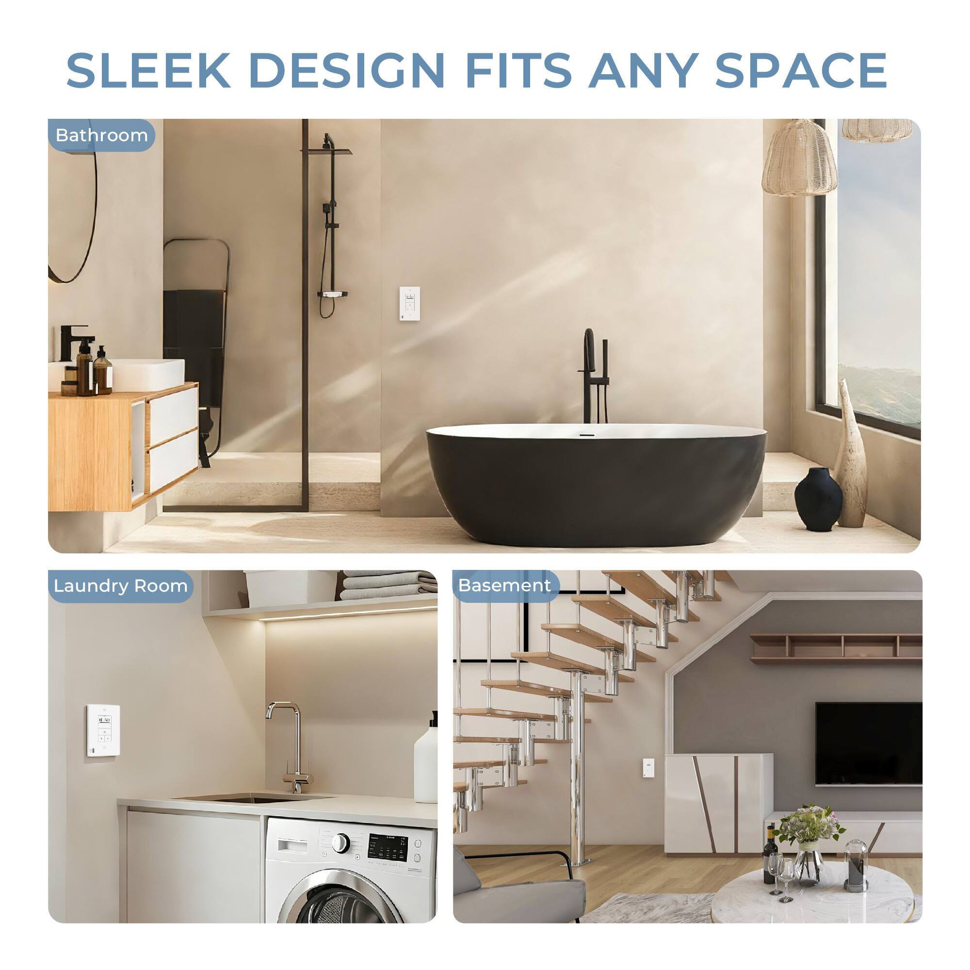 SLEEK DESIGN FITS ANY SPACE

Bathroom

Laundry Room

Basement