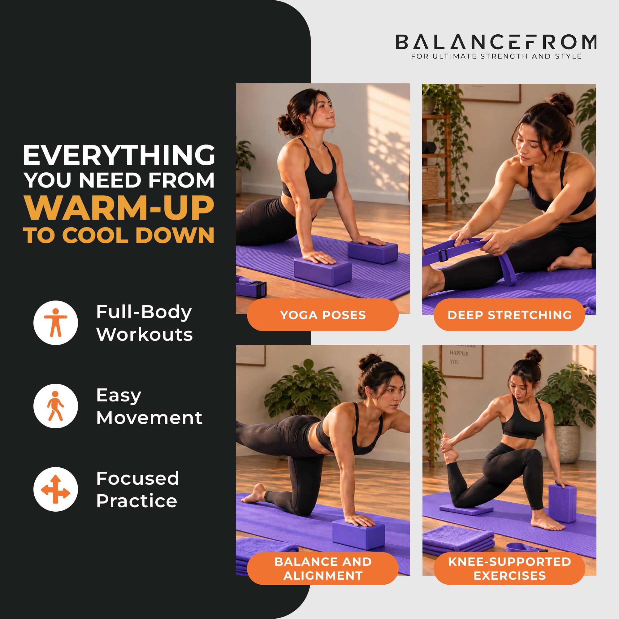 BALANCEFROM FOR ULTIMATE STRENGTH AND STYLE

EVERYTHING YOU NEED FROM WARM-UP TO COOL DOWN

- Full-Body Workouts
- YOGA POSES
- DEEP STRETCHING
- Easy Movement
- Focused Practice
- BALANCE AND ALIGNMENT
- KNEE-SUPPORTED EXERCISES