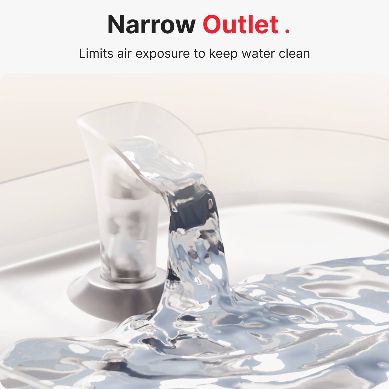 Narrow Outlet.  
Limits air exposure to keep water clean