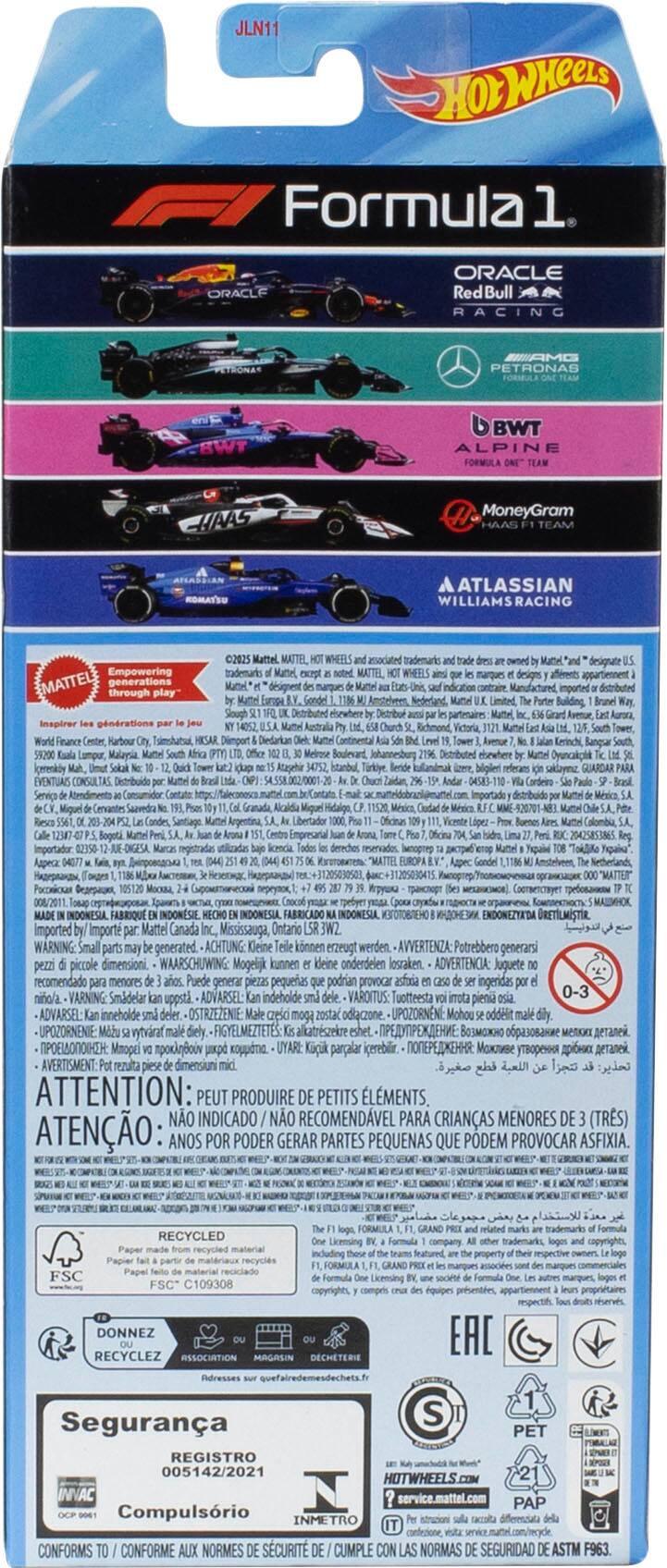 JLN11  
HOT WHEELS Formula 1  
ORACLE Red Bull Racing  
PETRONAS SWT  
BWT ALPINE  
MoneyGram HAAS TEAM  
ATLASSIAN WILLIAMS RACING  

Empowering generations through play  
Inspirer les générations par le jeu  
Karbour Malaria  
EVENTUAS CONSULTAS  
Servia  
MATTEL trademarks designent  
Slough WHEELS trademark  
MATTEL WHEELS designs  
cn_tranr Boulevard  
Distributed Trkye  
designate imputed  
GUARDAR Libertador Calombia  

p: 008/2011  
ENDONEZYADA  
Imported Import Mattel Canada Mississauga, Ontario  

WARNING: Small parts may generate.  
ACHTUNG: Keine kleinen erzeugt werden.  
AVVERTENZA: Potrebbero generarsi pezzi piccoli dimensioni.  
Mogelijk kunnen kleine onderdelen losraken.  
ADVERTENCIA: Juguete recomendado menores Puede generar pezas pequeñas podrian provocar asfixia ingeridas niño/a.  
VARNING: Smadelar uppstl  
ADVARSEL: inneholde del