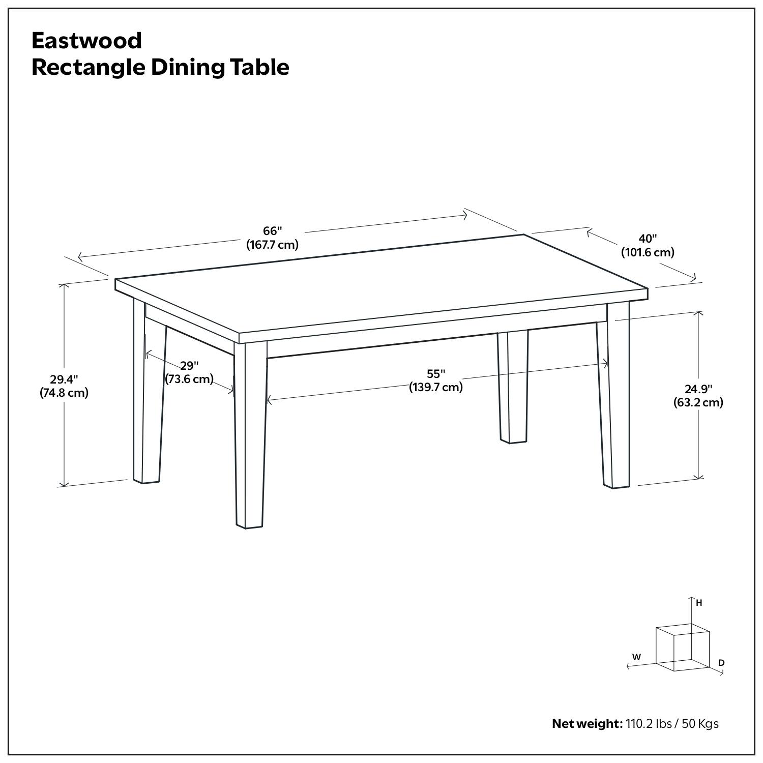 Eastwood Rectangle Dining Table

- Length: 66" (167.7 cm)
- Width: 40" (101.6 cm)
- Depth: 29.4" (74.8 cm)
- Height: 29" (73.6 cm)
- Net weight: 110.2 lbs / 50 Kgs

Dimensions:
- Length: 66" (167.7 cm)
- Width: 40" (101.6 cm)
- Depth: 29.4" (74.8 cm)
- Height: 29" (73.6 cm)
- Net weight: 110.2 lbs / 50 Kgs