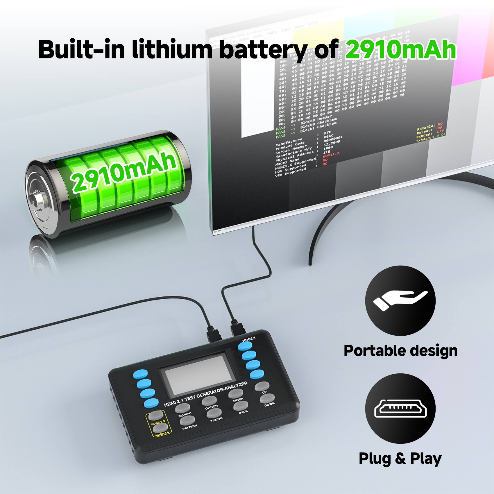 Built-in lithium battery of 2910mAh

- Portable design
- Plug & Play

HDMI 2.1 TEST GENERATOR-ANALYZER

- Built-in lithium battery of 2910mAh
- Portable design
- Plug & Play