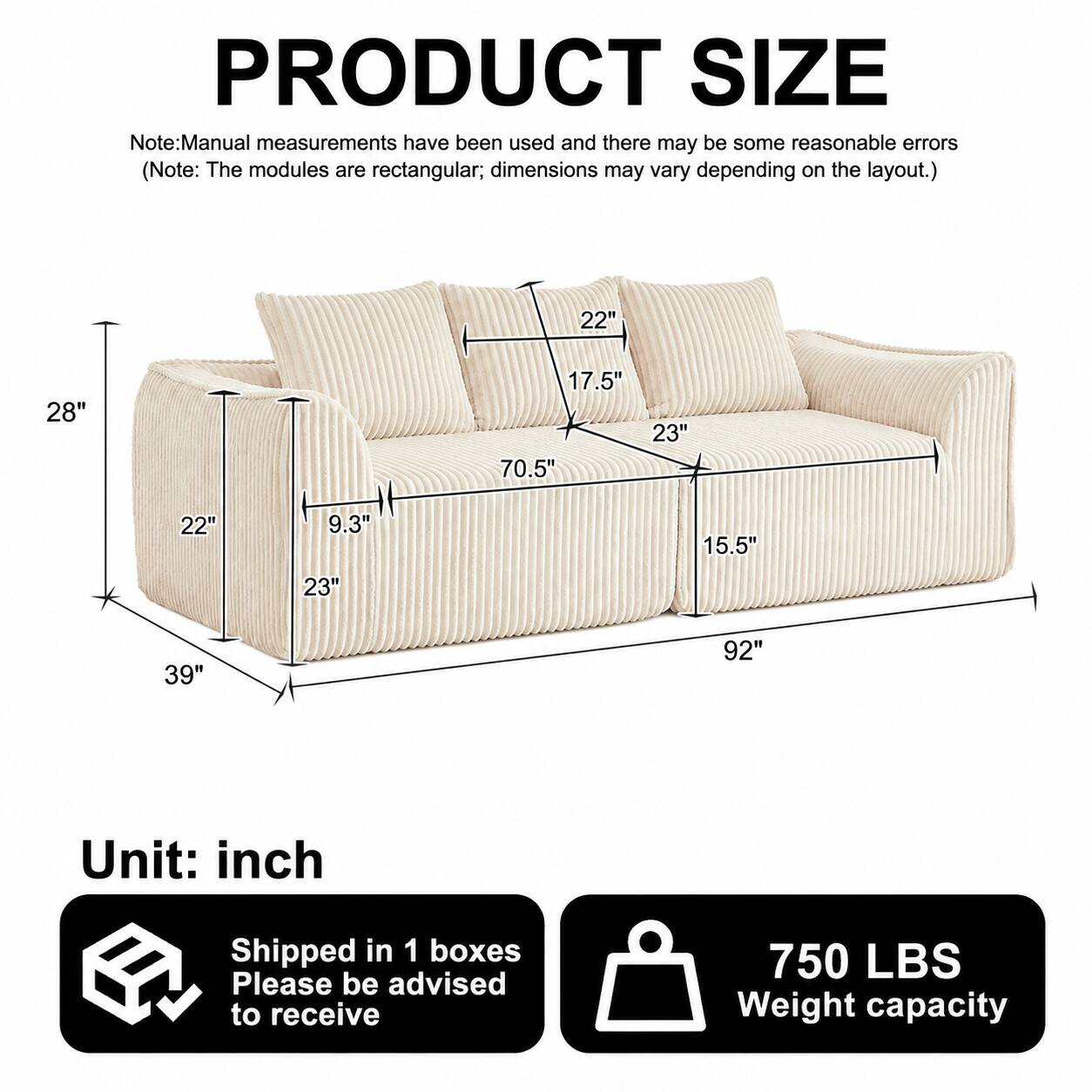 PRODUCT SIZE  
Note: Manual measurements have been used and there may be some reasonable errors. (Note: The modules are rectangular; dimensions may vary depending on the layout.)  

22"  
28"  
17.5"  
23"  
70.5"  
22"  
9.3"  
15.5"  
23"  
39"  
92"  

Unit: inch  

Shipped in 1 boxes  
Please be advised to receive  

750 LBS Weight capacity
