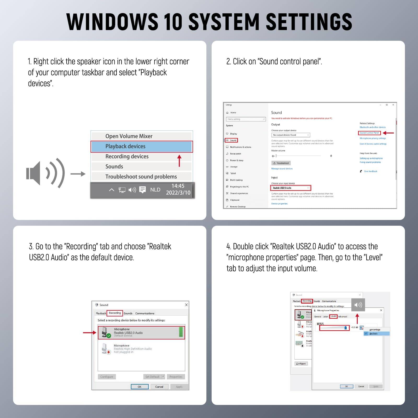 WINDOWS 10 SYSTEM SETTINGS

1. Right click the speaker icon in the lower right corner of your computer taskbar and select "Playback devices".

2. Click on "Sound control panel".

3. Go to the "Recording" tab and choose "Realtek USB2.0 Audio" as the default device.

4. Double click "Realtek USB2.0 Audio" to access the "microphone properties" page. Then, go to the "Level" tab to adjust the input volume.