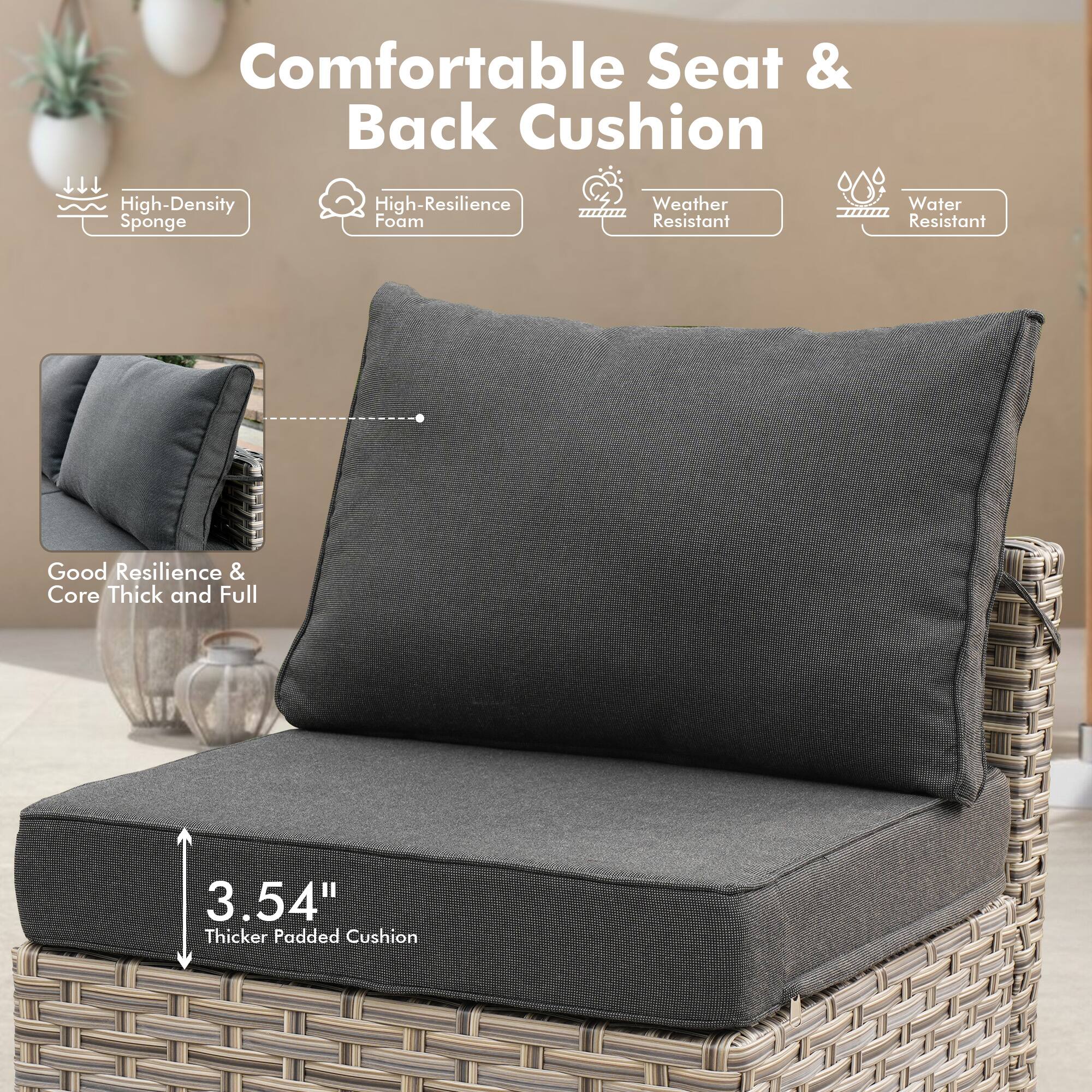 Comfortable Seat & Back Cushion

- High-Density Sponge
- High-Resilience Foam
- Weather Resistant
- Water Resistant

Good Resilience & Core Thick and Full

3.54" Thicker Padded Cushion