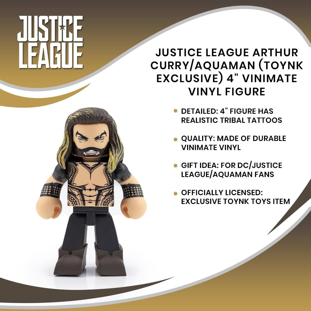 JUSTICE LEAGUE

JUSTICE LEAGUE ARTHUR CURRY/AQUAMAN (TOYNK EXCLUSIVE) 4" VINIMATE VINYL FIGURE

- DETAILED: 4" FIGURE HAS REALISTIC TRIBAL TATTOOS
- QUALITY: MADE OF DURABLE VINIMATE VINYL
- GIFT IDEA: FOR DC/JUSTICE LEAGUE/AQUAMAN FANS
- OFFICIALLY LICENSED: EXCLUSIVE TOYNK TOYS ITEM