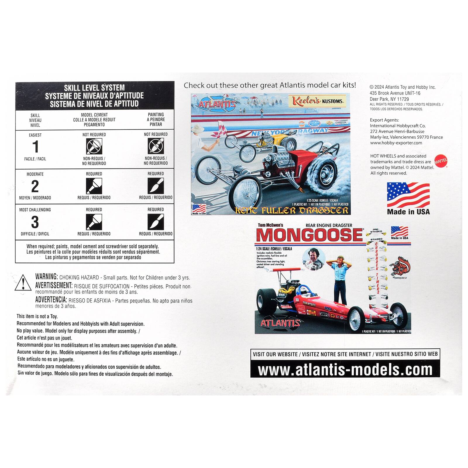 SKILL LEVEL SYSTEM  
SYSTEME DE NIVEAUX D'APTITUDE  
SISTEMA DE NIVEL DE APTITUD  

SKILL  
NIVEAU  
MODEL CEMENT  
COLLE A MODELE REDUIT  
PAINTING  
A PEINDRE  
NIVEAU  
PEGAMENTO  
PINTAR  

EASIEST  
1  
NOT REQUIRED  
NOT REQUIRED  

FACILE / FACIL  
NON-REQUIS /  
NON-REQUIS  

MODERATE  
2  
REQUIRED  
REQUIRED  

MOYEN / MODERADO  
REQUIS / REQUERIDO  

MOST CHALLENGING  
3  
REQUIRED  
REQUIRED  

DIFÍCIL / DIFICIL  
REQUIS / REQUERIDO  

Check out these other great Atlantis model car kits!  
Keeler's KUSTOMS  

2024 Atlantis Toy and Hobby Inc.  
435 Brook Avenue UNIT-16  
Deer Park, NY 11729  
ALL RIGHTS RESERVED. / TOUS DROITS RESERVÉS.  

Export Agents:  
International Hobbycraft Co.  
272 Henri-Barbusse Marly-lez-Valenciennes 5977