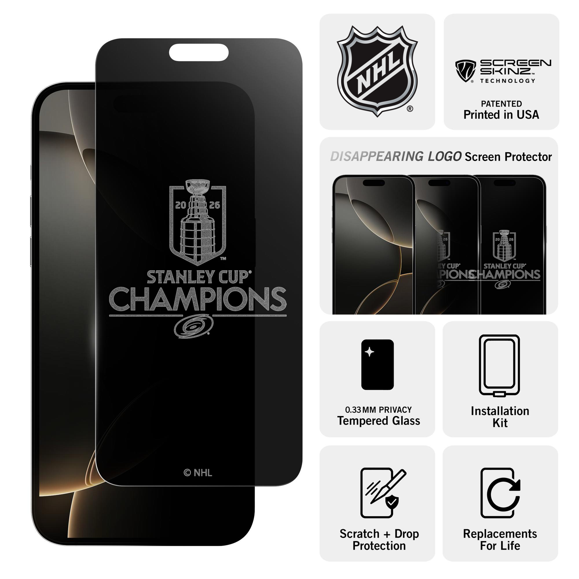 NHL SCREEN SKINZ TECHNOLOGY PATENTED Printed in USA  
DISAPPEARING LOGO Screen Protector  
20 25 2 - STANLEY CUP' CHAMPIONS  
0.33MM PRIVACY Tempered Glass  
Installation Kit  
NHL Scratch + Drop Protection  
Replacements For Life