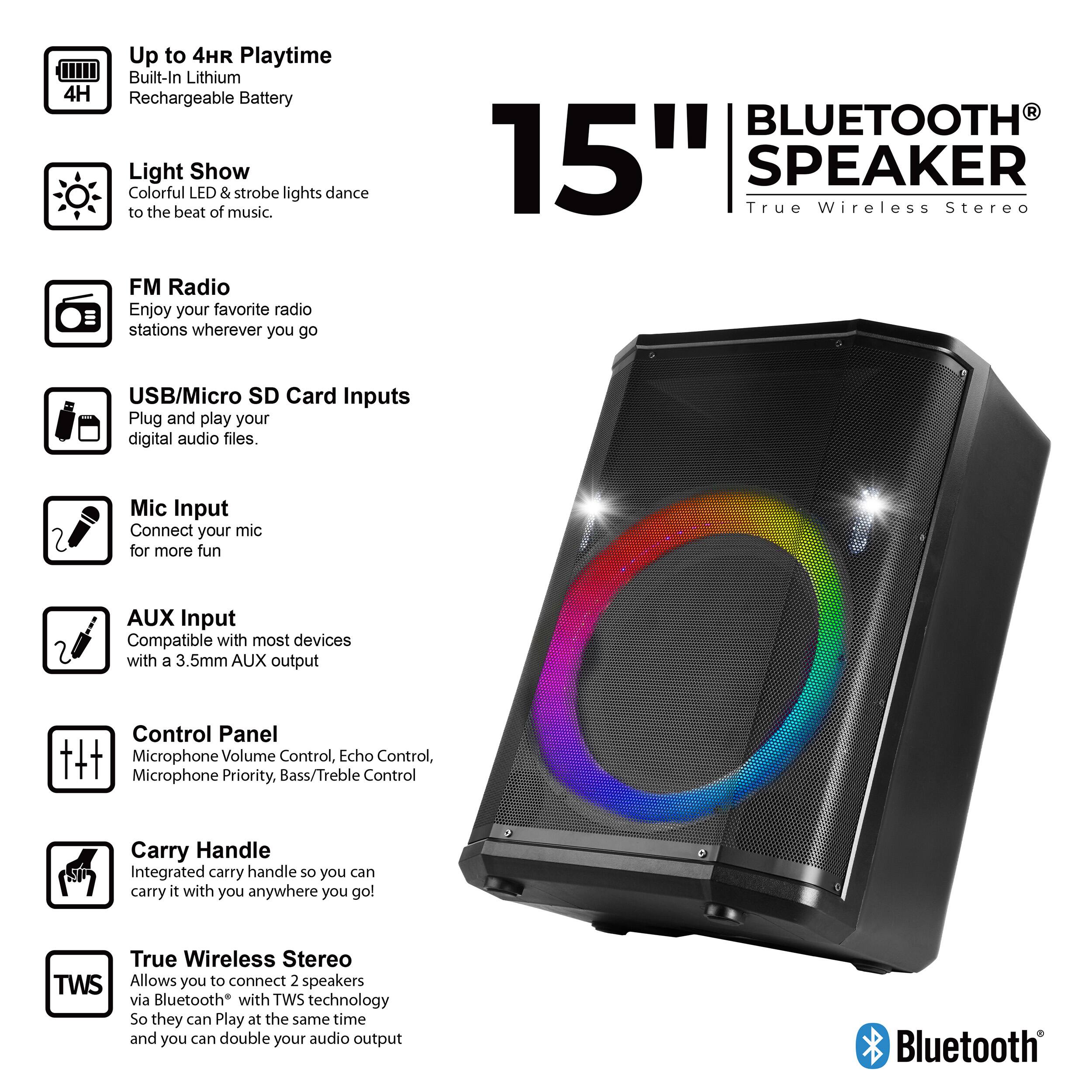 Up to 4HR Playtime  
Built-In Lithium 4H Rechargeable Battery  

Light Show  
Colorful LED & strobe lights dance to the beat of music.  

FM Radio  
Enjoy your favorite radio stations wherever you go  

BLUETOOTH  
15" True SPEAKER Wireless Stereo  

USB/Micro SD Card Inputs  
Plug and play your digital audio files.  

Mic Input  
Connect your mic for more fun  

AUX Input  
Compatible with most devices with a 3.5mm AUX output  

Control Panel  
Microphone Volume Control, Echo Control, Microphone Priority, Bass/Treble Control  

Carry Handle  
Integrated carry handle so you can carry it with you anywhere you go!  

True Wireless Stereo TWS  
Allows you to connect 2 speakers via Bluetooth with TWS technology so they can Play at the same time and you can double your audio output