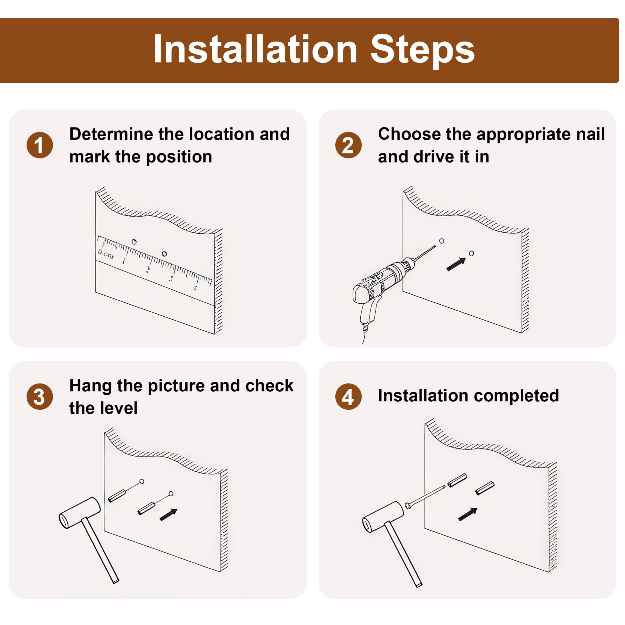 Installation Steps

1. Determine the location and mark the position
2. Choose the appropriate nail and drive it in
3. Hang the picture and check the level
4. Installation completed